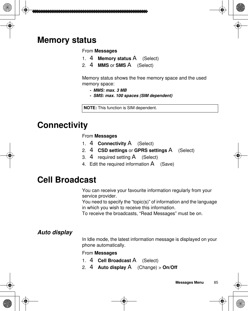 Messages Menu          85Memory statusFrom Messages1. 4Memory status A(Select)2. 4MMS or SMS A(Select)Memory status shows the free memory space and the used memory space:- MMS: max. 3 MB - SMS: max. 100 spaces (SIM dependent)ConnectivityFrom Messages1. 4Connectivity A(Select)2. 4CSD settings or GPRS settings A(Select)3. 4 required setting A(Select)4. Edit the required information A(Save)Cell BroadcastYou can receive your favourite information regularly from your service provider. You need to specify the “topic(s)” of information and the language in which you wish to receive this information.To receive the broadcasts, “Read Messages” must be on.Auto displayIn Idle mode, the latest information message is displayed on your phone automatically.From Messages1. 4Cell Broadcast A(Select)2. 4Auto display A(Change) &gt; On/OffNOTE: This function is SIM dependent.