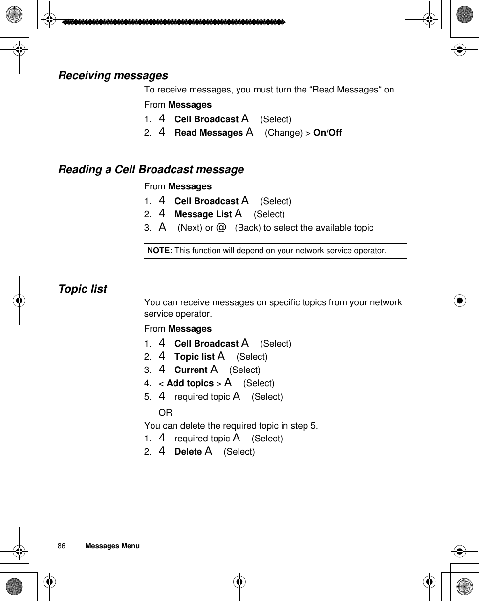 86          Messages MenuReceiving messagesTo receive messages, you must turn the “Read Messages“ on.From Messages1. 4Cell Broadcast A(Select)2. 4Read Messages A(Change) &gt; On/OffReading a Cell Broadcast messageFrom Messages1. 4Cell Broadcast A(Select)2. 4Message List A(Select)3. A(Next) or @(Back) to select the available topicTopic listYou can receive messages on specific topics from your network service operator.From Messages1. 4Cell Broadcast A(Select)2. 4Topic list A(Select)3. 4Current A(Select)4. &lt; Add topics &gt; A(Select)5. 4 required topic A(Select)ORYou can delete the required topic in step 5.1. 4 required topic A(Select)2. 4Delete A(Select)NOTE: This function will depend on your network service operator.