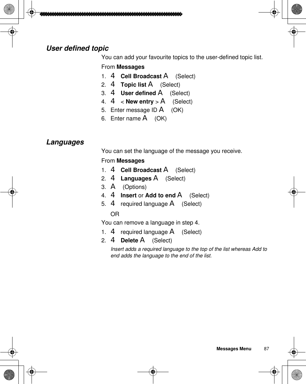 Messages Menu          87User defined topicYou can add your favourite topics to the user-defined topic list.From Messages1. 4Cell Broadcast A(Select)2. 4Topic list A(Select)3. 4User defined A(Select)4. 4 &lt; New entry &gt;A(Select)5. Enter message ID A(OK)6. Enter name A(OK) LanguagesYou can set the language of the message you receive.From Messages1. 4Cell Broadcast A(Select)2. 4Languages A(Select)3. A(Options)4. 4Insert or Add to end A(Select)5. 4 required language A(Select)ORYou can remove a language in step 4.1. 4 required language A(Select)2. 4Delete A(Select)ãInsert adds a required language to the top of the list whereas Add to end adds the language to the end of the list.