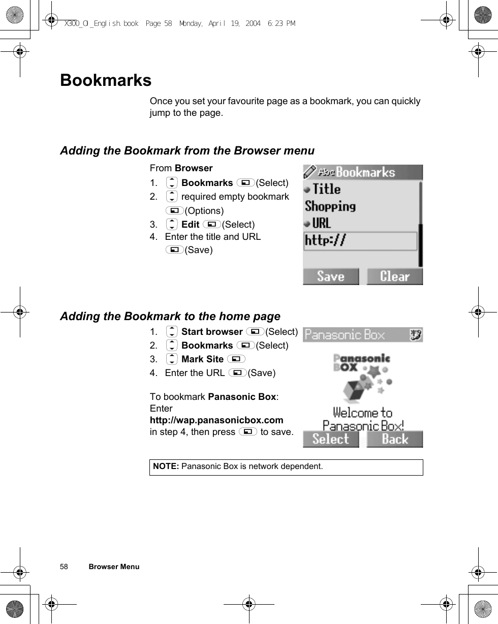 58          Browser MenuBookmarksOnce you set your favourite page as a bookmark, you can quickly jump to the page.Adding the Bookmark from the Browser menuFrom Browser1. 4 Bookmarks A(Select)2. 4 required empty bookmark A(Options)3. 4 Edit A(Select)4. Enter the title and URL A(Save)Adding the Bookmark to the home page1. 4 Start browser A(Select)2. 4 Bookmarks A(Select)3. 4 Mark Site A4. Enter the URL A(Save)To bookmark Panasonic Box:Enter http://wap.panasonicbox.comin step 4, then press A to save.NOTE: Panasonic Box is network dependent.X300_OI_English.book  Page 58  Monday, April 19, 2004  6:23 PM