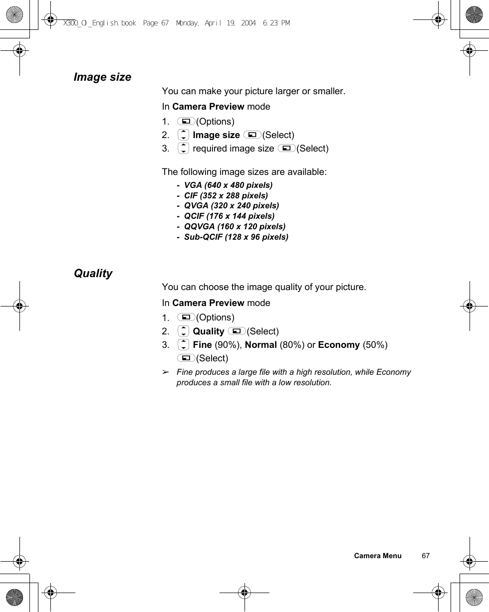 Camera Menu          67Image sizeYou can make your picture larger or smaller.In Camera Preview mode1. A(Options)2. 4 Image size A(Select)3. 4 required image size A(Select)The following image sizes are available:- VGA (640 x 480 pixels)- CIF (352 x 288 pixels)- QVGA (320 x 240 pixels)- QCIF (176 x 144 pixels)- QQVGA (160 x 120 pixels)- Sub-QCIF (128 x 96 pixels)QualityYou can choose the image quality of your picture.In Camera Preview mode1. A(Options)2. 4 Quality A(Select)3. 4 Fine (90%), Normal (80%) or Economy (50%) A(Select)ãFine produces a large file with a high resolution, while Economy produces a small file with a low resolution.X300_OI_English.book  Page 67  Monday, April 19, 2004  6:23 PM