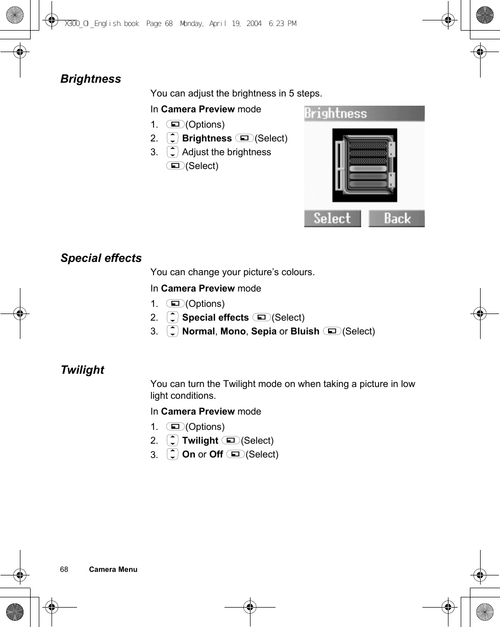 68          Camera MenuBrightnessYou can adjust the brightness in 5 steps.In Camera Preview mode1. A(Options)2. 4 Brightness A(Select)3. 4 Adjust the brightness A(Select)Special effectsYou can change your picture’s colours.In Camera Preview mode1. A(Options)2. 4 Special effects A(Select)3. 4 Normal, Mono, Sepia or Bluish A(Select)TwilightYou can turn the Twilight mode on when taking a picture in low light conditions.In Camera Preview mode1. A(Options)2. 4 Twilight A(Select)3. 4 On or Off A(Select)X300_OI_English.book  Page 68  Monday, April 19, 2004  6:23 PM