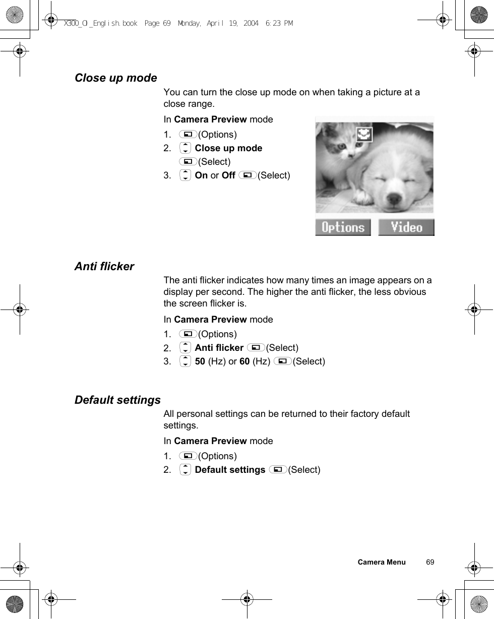 Camera Menu          69Close up modeYou can turn the close up mode on when taking a picture at a close range.In Camera Preview mode1. A(Options)2. 4 Close up mode A(Select)3. 4 On or Off A(Select)Anti flickerThe anti flicker indicates how many times an image appears on a display per second. The higher the anti flicker, the less obvious the screen flicker is.In Camera Preview mode1. A(Options)2. 4 Anti flicker A(Select)3. 4 50 (Hz) or 60 (Hz) A(Select)Default settingsAll personal settings can be returned to their factory default settings.In Camera Preview mode1. A(Options)2. 4 Default settings A(Select)X300_OI_English.book  Page 69  Monday, April 19, 2004  6:23 PM