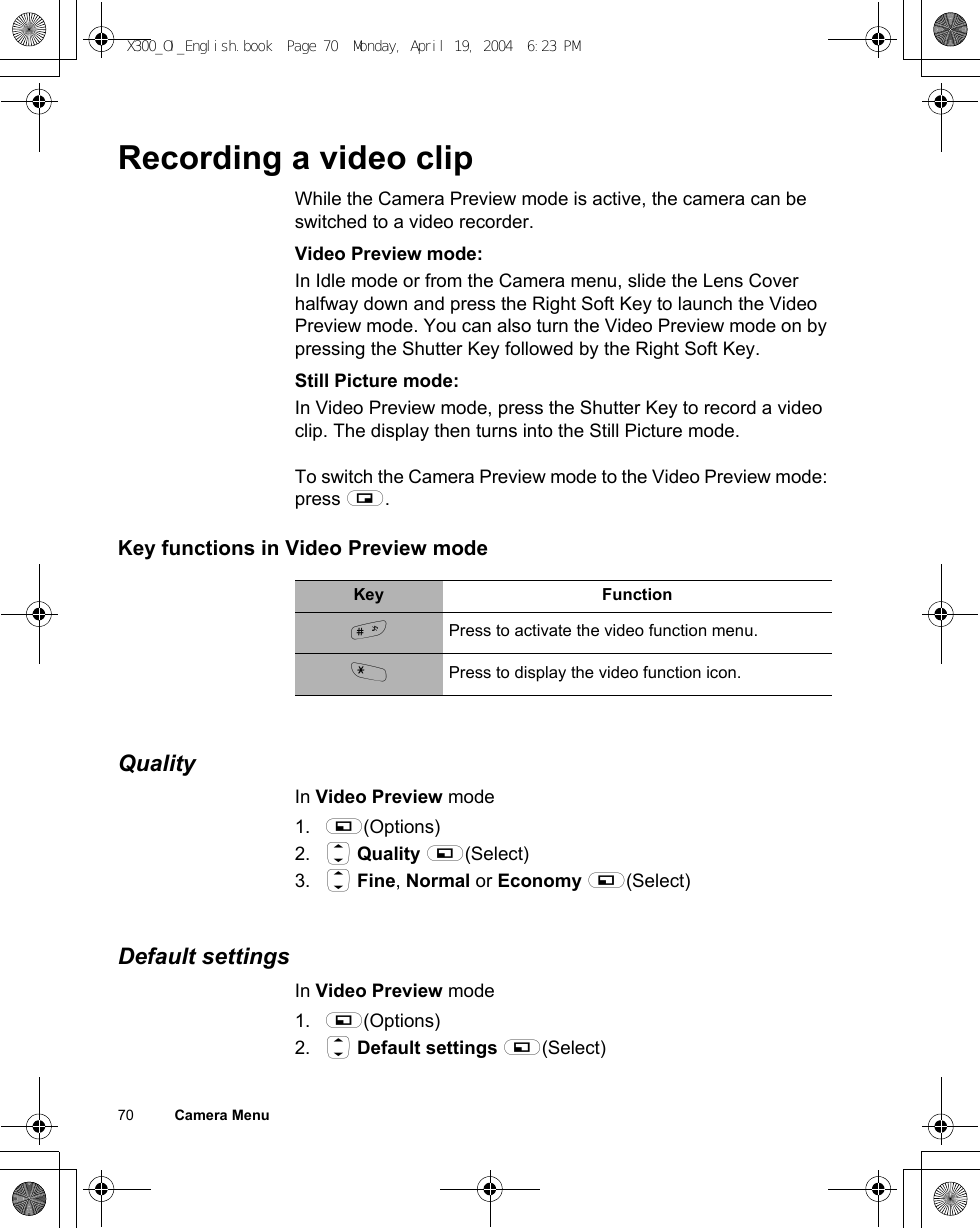 70          Camera MenuRecording a video clipWhile the Camera Preview mode is active, the camera can be switched to a video recorder.Video Preview mode:In Idle mode or from the Camera menu, slide the Lens Cover halfway down and press the Right Soft Key to launch the Video Preview mode. You can also turn the Video Preview mode on by pressing the Shutter Key followed by the Right Soft Key.Still Picture mode:In Video Preview mode, press the Shutter Key to record a video clip. The display then turns into the Still Picture mode.To switch the Camera Preview mode to the Video Preview mode: press @.Key functions in Video Preview modeQualityIn Video Preview mode1. A(Options)2. 4 Quality A(Select)3. 4 Fine, Normal or Economy A(Select)Default settingsIn Video Preview mode1. A(Options)2. 4 Default settings A(Select)Key Function!Press to activate the video function menu.&quot;Press to display the video function icon.X300_OI_English.book  Page 70  Monday, April 19, 2004  6:23 PM