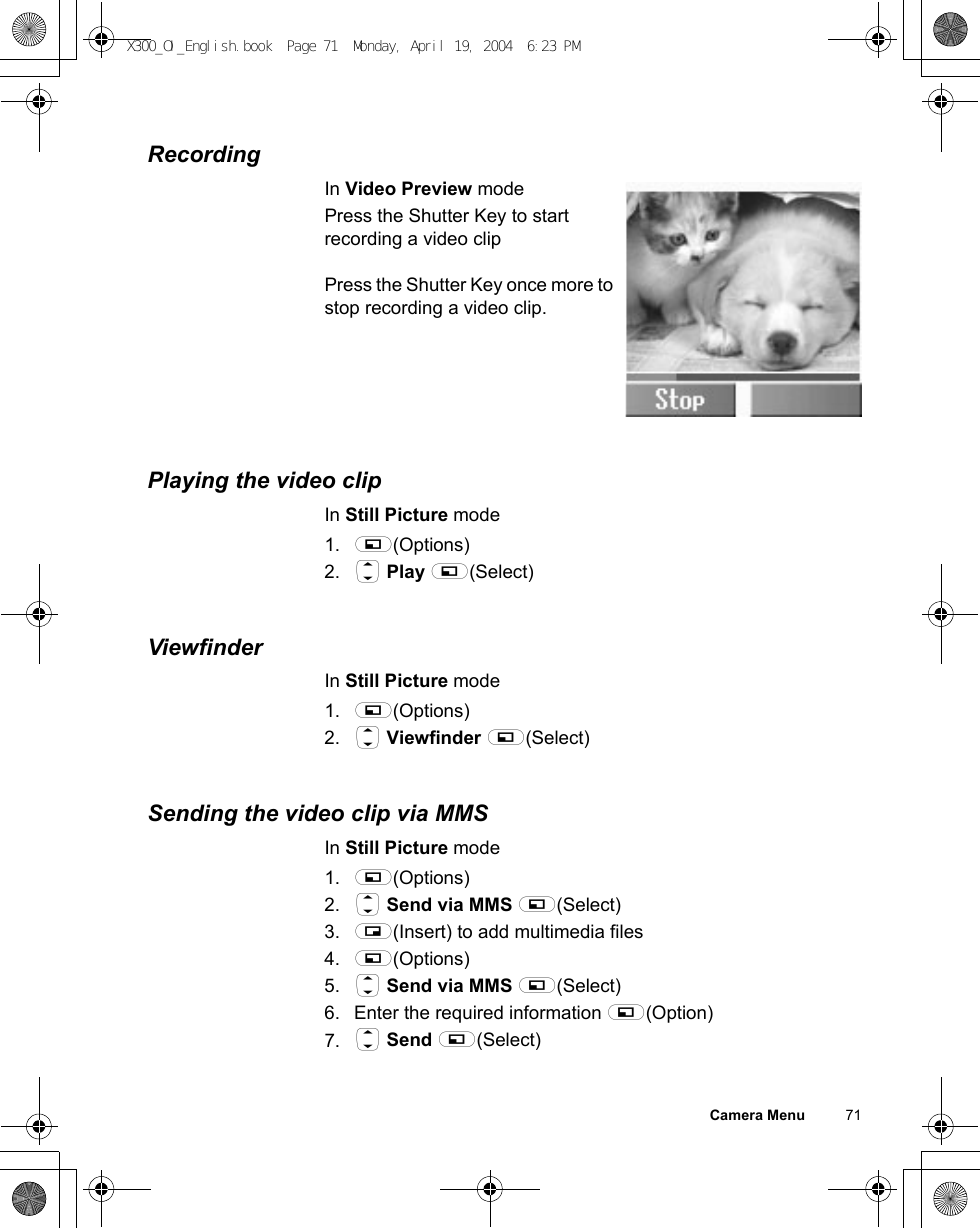 Camera Menu          71RecordingIn Video Preview modePress the Shutter Key to start recording a video clipPress the Shutter Key once more to stop recording a video clip.Playing the video clipIn Still Picture mode1. A(Options)2. 4 Play A(Select)ViewfinderIn Still Picture mode1. A(Options)2. 4 Viewfinder A(Select)Sending the video clip via MMSIn Still Picture mode1. A(Options)2. 4 Send via MMS A(Select)3. @(Insert) to add multimedia files4. A(Options)5. 4 Send via MMS A(Select)6. Enter the required information A(Option)7. 4 Send A(Select)X300_OI_English.book  Page 71  Monday, April 19, 2004  6:23 PM