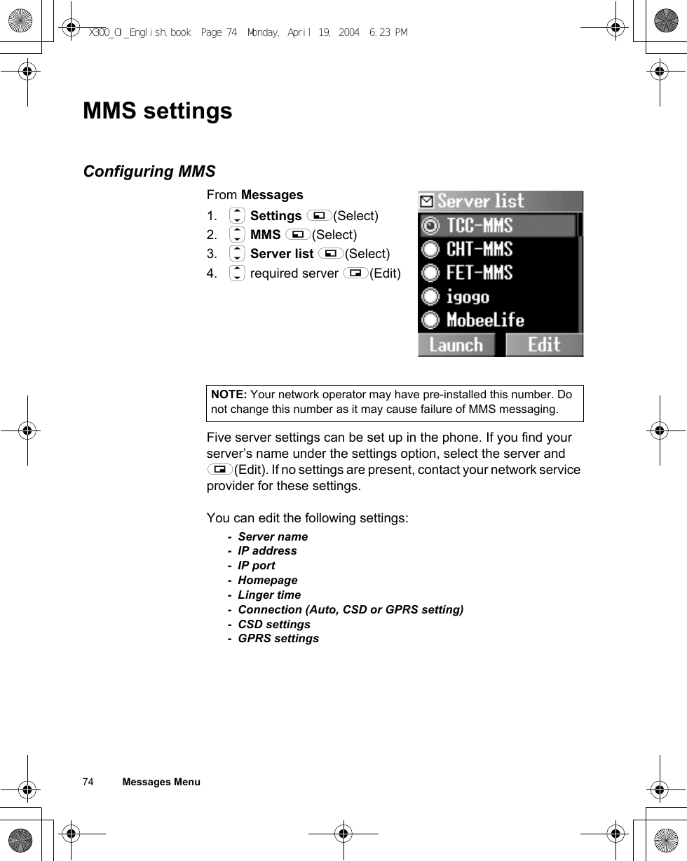 74          Messages MenuMMS settingsConfiguring MMSFrom Messages1. 4 Settings A(Select)2. 4 MMS A(Select)3. 4 Server list A(Select)4. 4 required server @(Edit)Five server settings can be set up in the phone. If you find your server’s name under the settings option, select the server and @(Edit). If no settings are present, contact your network service provider for these settings.You can edit the following settings:- Server name- IP address-IP port- Homepage-Linger time- Connection (Auto, CSD or GPRS setting)- CSD settings- GPRS settingsNOTE: Your network operator may have pre-installed this number. Do not change this number as it may cause failure of MMS messaging.X300_OI_English.book  Page 74  Monday, April 19, 2004  6:23 PM