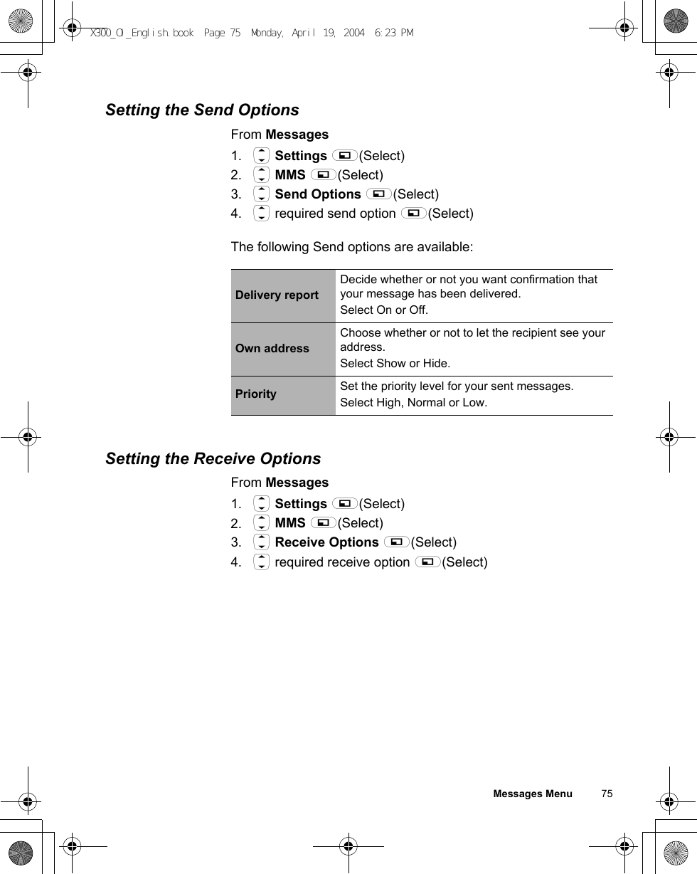 Messages Menu          75Setting the Send OptionsFrom Messages1. 4 Settings A(Select)2. 4 MMS A(Select)3. 4 Send Options A(Select)4. 4 required send option A(Select)The following Send options are available:Setting the Receive OptionsFrom Messages1. 4 Settings A(Select)2. 4 MMS A(Select)3. 4 Receive Options A(Select)4. 4 required receive option A(Select)Delivery reportDecide whether or not you want confirmation that your message has been delivered. Select On or Off.Own addressChoose whether or not to let the recipient see your address.Select Show or Hide.Priority Set the priority level for your sent messages.Select High, Normal or Low.X300_OI_English.book  Page 75  Monday, April 19, 2004  6:23 PM