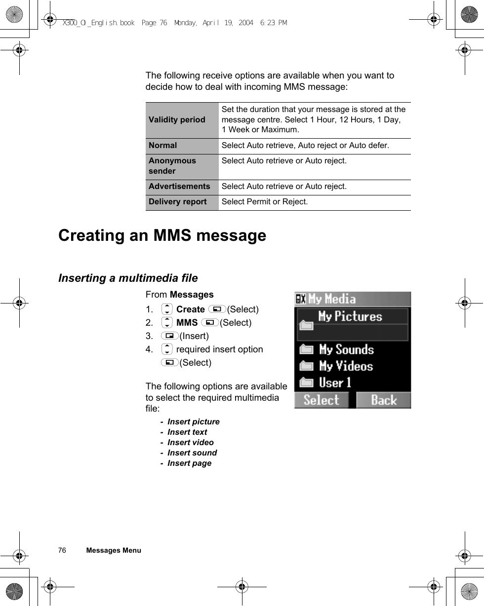76          Messages MenuThe following receive options are available when you want to decide how to deal with incoming MMS message:Creating an MMS messageInserting a multimedia fileFrom Messages1. 4 Create A(Select)2. 4 MMS A(Select)3. @(Insert)4. 4 required insert option A(Select)The following options are available to select the required multimedia file:- Insert picture- Insert text- Insert video- Insert sound- Insert pageValidity periodSet the duration that your message is stored at the message centre. Select 1 Hour, 12 Hours, 1 Day, 1 Week or Maximum.Normal Select Auto retrieve, Auto reject or Auto defer.Anonymous senderSelect Auto retrieve or Auto reject.Advertisements Select Auto retrieve or Auto reject.Delivery report Select Permit or Reject.X300_OI_English.book  Page 76  Monday, April 19, 2004  6:23 PM