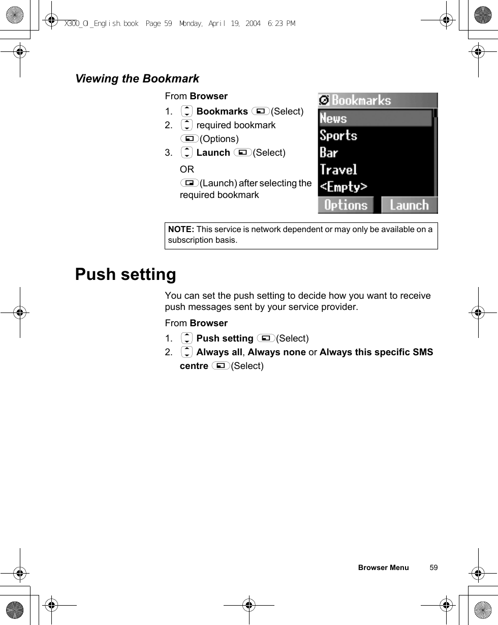 Browser Menu          59Viewing the BookmarkFrom Browser1. 4 Bookmarks A(Select)2. 4 required bookmark A(Options)3. 4 Launch A(Select)OR@(Launch) after selecting the required bookmarkPush settingYou can set the push setting to decide how you want to receive push messages sent by your service provider.From Browser1. 4 Push setting A(Select)2. 4 Always all, Always none or Always this specific SMS centre A(Select)NOTE: This service is network dependent or may only be available on a subscription basis.X300_OI_English.book  Page 59  Monday, April 19, 2004  6:23 PM