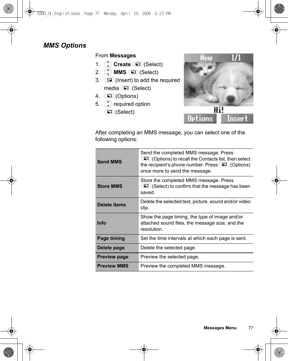 Messages Menu          77MMS OptionsFrom Messages1. 4 Create A(Select)2. 4 MMS A(Select)3. @(Insert) to add the required media A(Select)4. A(Options)5. 4 required option A(Select)After completing an MMS message, you can select one of the following options:.Send MMSSend the completed MMS message. Press A(Options) to recall the Contacts list, then select the recipient’s phone number. Press A(Options) once more to send the message.Store MMSStore the completed MMS message. Press A(Select) to confirm that the message has been saved.Delete items Delete the selected text, picture, sound and/or video clip.InfoShow the page timing, the type of image and/or attached sound files, the message size, and the resolution.Page timing Set the time intervals at which each page is sent.Delete page Delete the selected page.Preview page Preview the selected page.Preview MMS Preview the completed MMS message.X300_OI_English.book  Page 77  Monday, April 19, 2004  6:23 PM