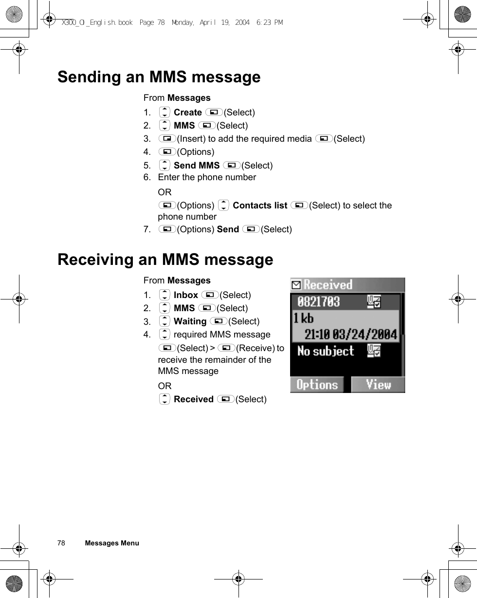 78          Messages MenuSending an MMS messageFrom Messages1. 4 Create A(Select)2. 4 MMS A(Select)3. @(Insert) to add the required media A(Select)4. A(Options)5. 4 Send MMS A(Select)6. Enter the phone numberORA(Options) 4 Contacts list A(Select) to select the phone number7. A(Options) Send A(Select)Receiving an MMS messageFrom Messages1. 4 Inbox A(Select)2. 4 MMS A(Select)3. 4 Waiting A(Select)4. 4 required MMS messageA(Select) &gt; A(Receive) to receive the remainder of the MMS messageOR4 Received A(Select)X300_OI_English.book  Page 78  Monday, April 19, 2004  6:23 PM