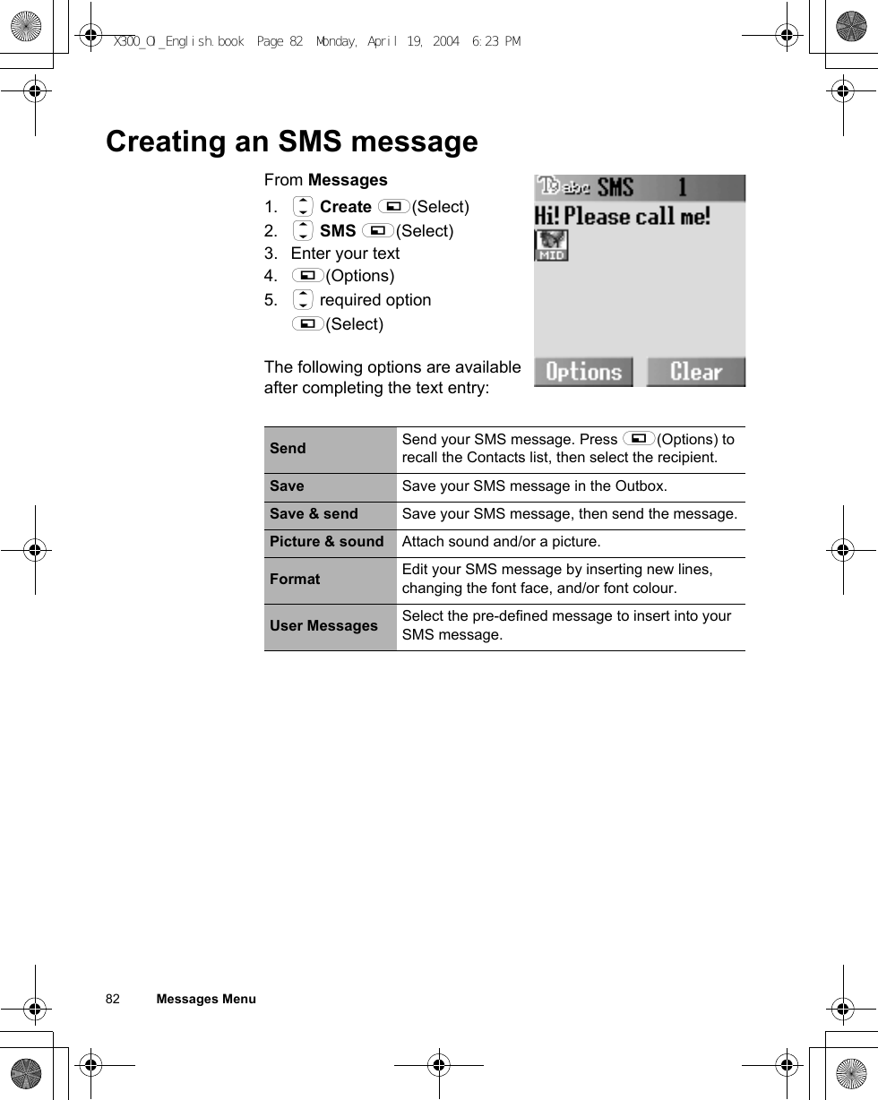 82          Messages MenuCreating an SMS messageFrom Messages1. 4 Create A(Select)2. 4 SMS A(Select)3. Enter your text4. A(Options)5. 4 required option A(Select)The following options are available after completing the text entry:Send Send your SMS message. Press A(Options) to recall the Contacts list, then select the recipient. Save Save your SMS message in the Outbox.Save &amp; send Save your SMS message, then send the message.Picture &amp; sound Attach sound and/or a picture.Format Edit your SMS message by inserting new lines, changing the font face, and/or font colour.User Messages Select the pre-defined message to insert into your SMS message.X300_OI_English.book  Page 82  Monday, April 19, 2004  6:23 PM