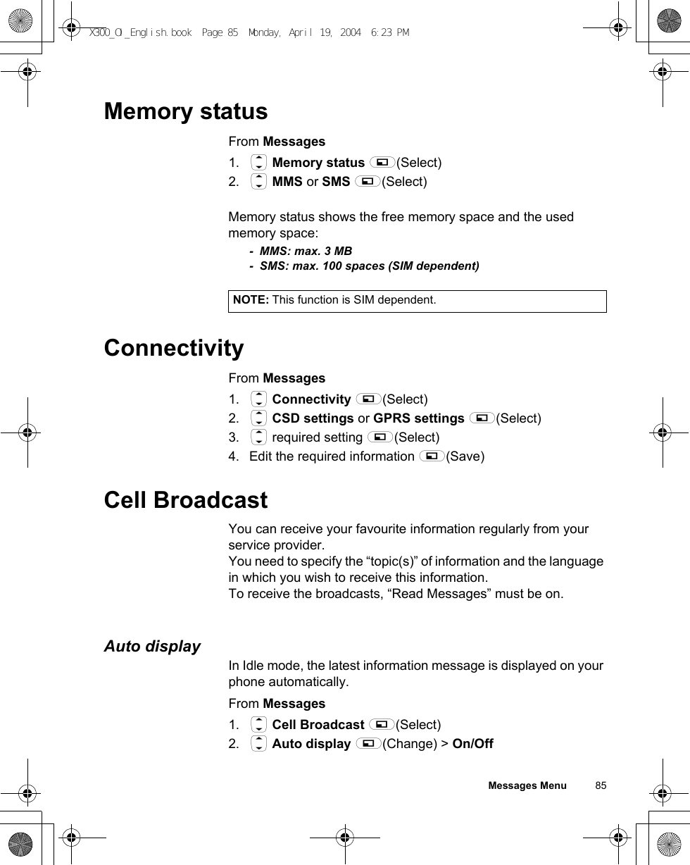 Messages Menu          85Memory statusFrom Messages1. 4 Memory status A(Select)2. 4 MMS or SMS A(Select)Memory status shows the free memory space and the used memory space:- MMS: max. 3 MB - SMS: max. 100 spaces (SIM dependent)ConnectivityFrom Messages1. 4 Connectivity A(Select)2. 4 CSD settings or GPRS settings A(Select)3. 4 required setting A(Select)4. Edit the required information A(Save)Cell BroadcastYou can receive your favourite information regularly from your service provider. You need to specify the “topic(s)” of information and the language in which you wish to receive this information.To receive the broadcasts, “Read Messages” must be on.Auto displayIn Idle mode, the latest information message is displayed on your phone automatically.From Messages1. 4 Cell Broadcast A(Select)2. 4 Auto display A(Change) &gt; On/OffNOTE: This function is SIM dependent.X300_OI_English.book  Page 85  Monday, April 19, 2004  6:23 PM