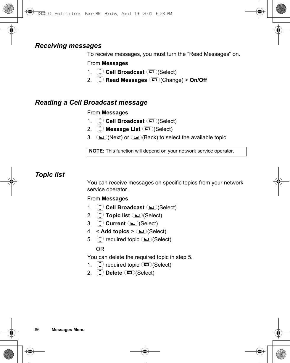 86          Messages MenuReceiving messagesTo receive messages, you must turn the “Read Messages“ on.From Messages1. 4 Cell Broadcast A(Select)2. 4 Read Messages A(Change) &gt; On/OffReading a Cell Broadcast messageFrom Messages1. 4 Cell Broadcast A(Select)2. 4 Message List A(Select)3. A(Next) or @(Back) to select the available topicTopic listYou can receive messages on specific topics from your network service operator.From Messages1. 4 Cell Broadcast A(Select)2. 4 Topic list A(Select)3. 4 Current A(Select)4. &lt; Add topics &gt; A(Select)5. 4 required topic A(Select)ORYou can delete the required topic in step 5.1. 4 required topic A(Select)2. 4 Delete A(Select)NOTE: This function will depend on your network service operator.X300_OI_English.book  Page 86  Monday, April 19, 2004  6:23 PM