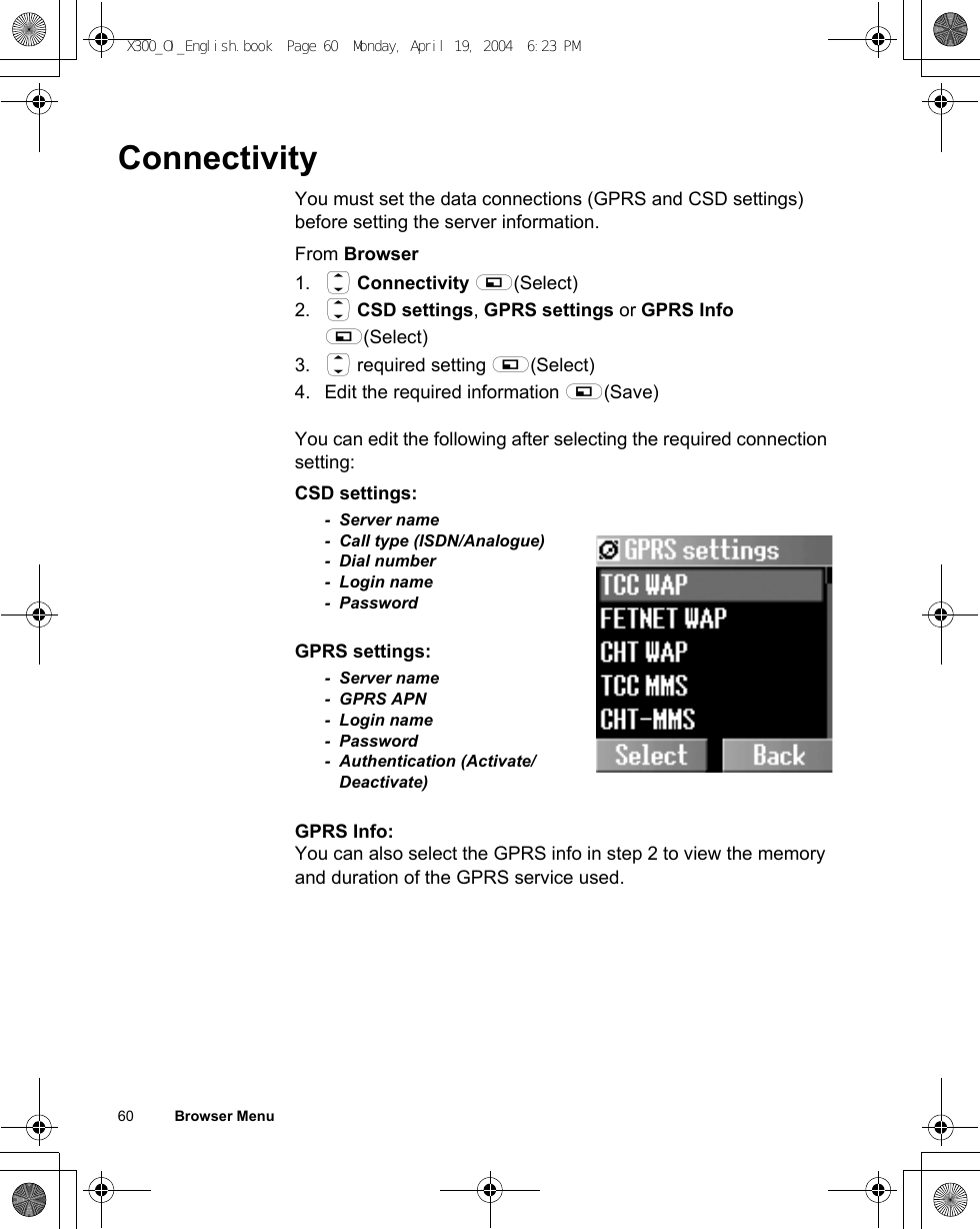 60          Browser MenuConnectivityYou must set the data connections (GPRS and CSD settings) before setting the server information.From Browser1. 4 Connectivity A(Select)2. 4 CSD settings, GPRS settings or GPRS Info A(Select)3. 4 required setting A(Select)4. Edit the required information A(Save)You can edit the following after selecting the required connection setting:CSD settings:- Server name- Call type (ISDN/Analogue)- Dial number- Login name- PasswordGPRS settings:- Server name- GPRS APN- Login name- Password- Authentication (Activate/Deactivate)GPRS Info:You can also select the GPRS info in step 2 to view the memory and duration of the GPRS service used.X300_OI_English.book  Page 60  Monday, April 19, 2004  6:23 PM