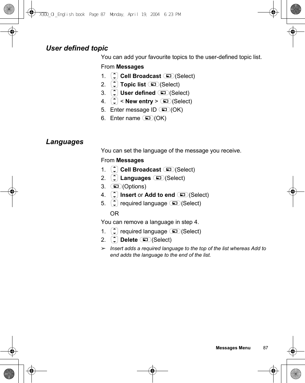Messages Menu          87User defined topicYou can add your favourite topics to the user-defined topic list.From Messages1. 4 Cell Broadcast A(Select)2. 4 Topic list A(Select)3. 4 User defined A(Select)4. 4 &lt; New entry &gt; A(Select)5. Enter message ID A(OK) 6. Enter name A(OK) LanguagesYou can set the language of the message you receive.From Messages1. 4 Cell Broadcast A(Select)2. 4 Languages A(Select)3. A(Options)4. 4 Insert or Add to end A(Select)5. 4 required language A(Select)ORYou can remove a language in step 4.1. 4 required language A(Select)2. 4 Delete A(Select)ãInsert adds a required language to the top of the list whereas Add to end adds the language to the end of the list.X300_OI_English.book  Page 87  Monday, April 19, 2004  6:23 PM