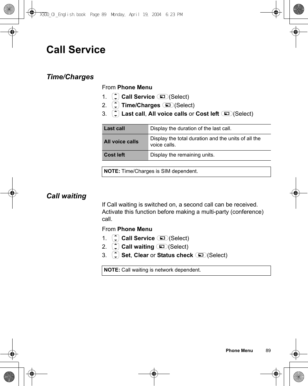 Phone Menu          89Call ServiceTime/ChargesFrom Phone Menu1. 4 Call Service A(Select)2. 4 Time/Charges A(Select)3. 4 Last call, All voice calls or Cost left A(Select)Call waitingIf Call waiting is switched on, a second call can be received.Activate this function before making a multi-party (conference) call.From Phone Menu1. 4 Call Service A(Select)2. 4 Call waiting A(Select)3. 4 Set, Clear or Status check A(Select)Last call Display the duration of the last call.All voice calls Display the total duration and the units of all the voice calls.Cost left Display the remaining units.NOTE: Time/Charges is SIM dependent.NOTE: Call waiting is network dependent.X300_OI_English.book  Page 89  Monday, April 19, 2004  6:23 PM