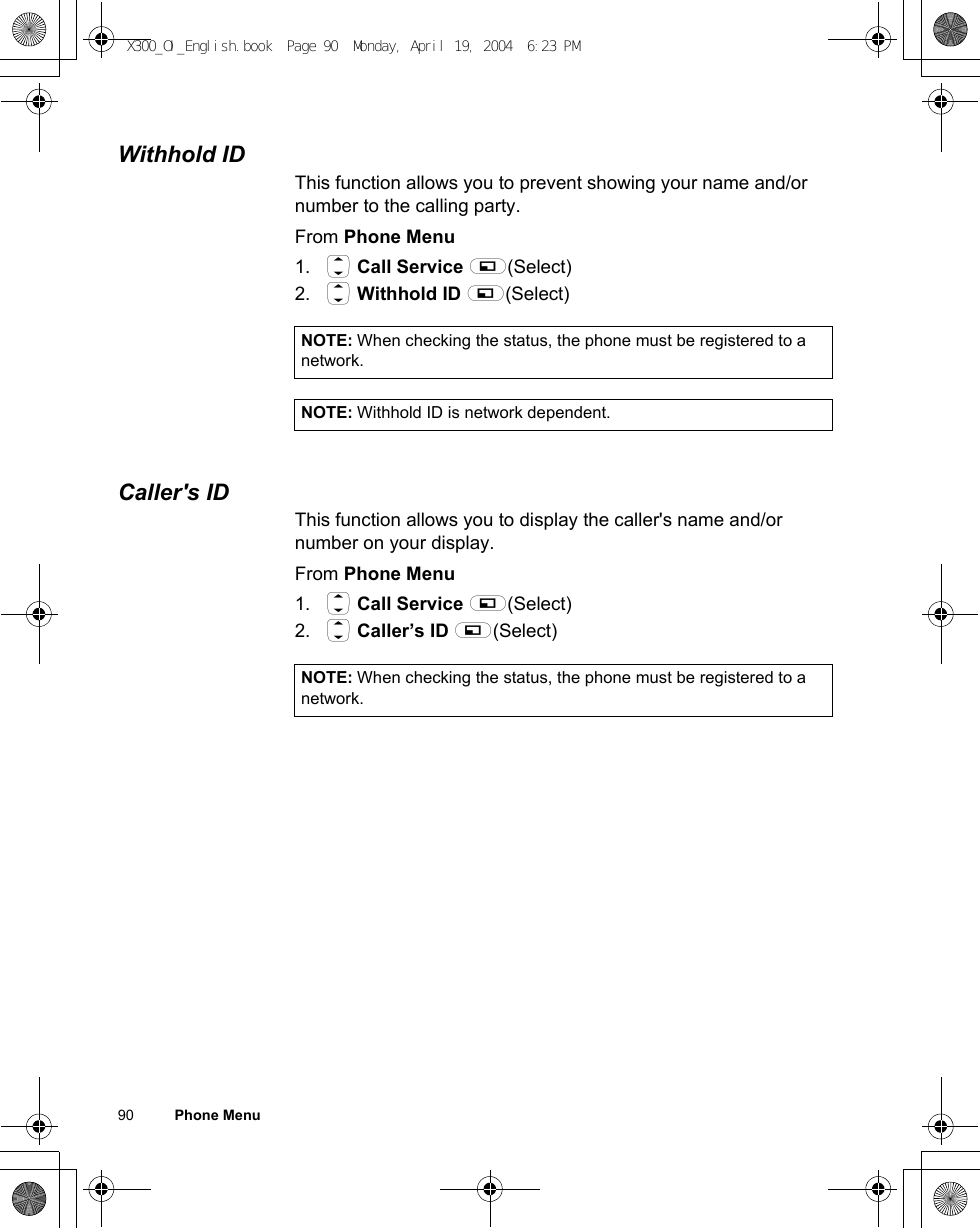 90          Phone MenuWithhold IDThis function allows you to prevent showing your name and/or number to the calling party. From Phone Menu1. 4 Call Service A(Select)2. 4 Withhold ID A(Select)Caller&apos;s IDThis function allows you to display the caller&apos;s name and/or number on your display. From Phone Menu1. 4 Call Service A(Select)2. 4 Caller’s ID A(Select)NOTE: When checking the status, the phone must be registered to a network.NOTE: Withhold ID is network dependent.NOTE: When checking the status, the phone must be registered to a network.X300_OI_English.book  Page 90  Monday, April 19, 2004  6:23 PM