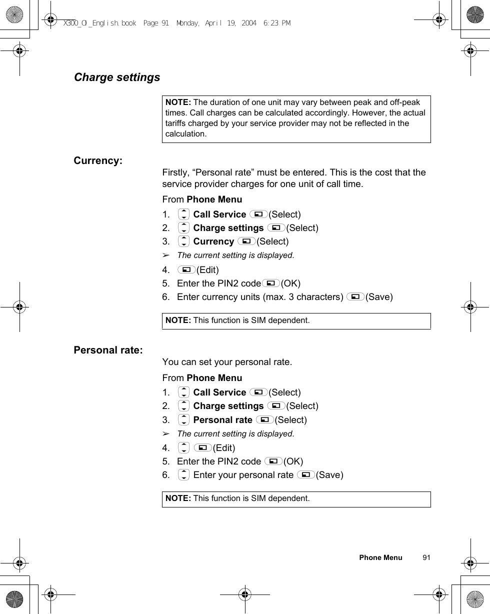 Phone Menu          91Charge settingsCurrency:Firstly, “Personal rate” must be entered. This is the cost that the service provider charges for one unit of call time.From Phone Menu1. 4 Call Service A(Select)2. 4 Charge settings A(Select)3. 4 Currency A(Select)ãThe current setting is displayed.4. A(Edit) 5. Enter the PIN2 codeA(OK) 6. Enter currency units (max. 3 characters) A(Save)Personal rate:You can set your personal rate.From Phone Menu1. 4 Call Service A(Select)2. 4 Charge settings A(Select)3. 4 Personal rate A(Select)ãThe current setting is displayed.4. 4 A(Edit)5. Enter the PIN2 code A(OK) 6. 4 Enter your personal rate A(Save)NOTE: The duration of one unit may vary between peak and off-peak times. Call charges can be calculated accordingly. However, the actual tariffs charged by your service provider may not be reflected in the calculation.NOTE: This function is SIM dependent.NOTE: This function is SIM dependent.X300_OI_English.book  Page 91  Monday, April 19, 2004  6:23 PM