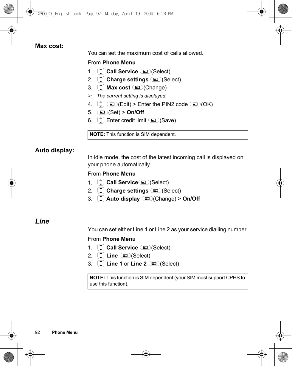 92          Phone MenuMax cost:You can set the maximum cost of calls allowed.From Phone Menu1. 4 Call Service A(Select)2. 4 Charge settings A(Select)3. 4 Max cost A(Change)ãThe current setting is displayed.4. 4 A(Edit) &gt; Enter the PIN2 code A(OK) 5. A(Set) &gt; On/Off6. 4 Enter credit limit A(Save)Auto display:In idle mode, the cost of the latest incoming call is displayed on your phone automatically.From Phone Menu1. 4 Call ServiceA(Select)2. 4 Charge settings A(Select)3. 4 Auto display A(Change) &gt; On/OffLineYou can set either Line 1 or Line 2 as your service dialling number.From Phone Menu1. 4 Call Service A(Select)2. 4 Line A(Select)3. 4 Line 1 or Line 2 A(Select)NOTE: This function is SIM dependent.NOTE: This function is SIM dependent (your SIM must support CPHS to use this function).X300_OI_English.book  Page 92  Monday, April 19, 2004  6:23 PM