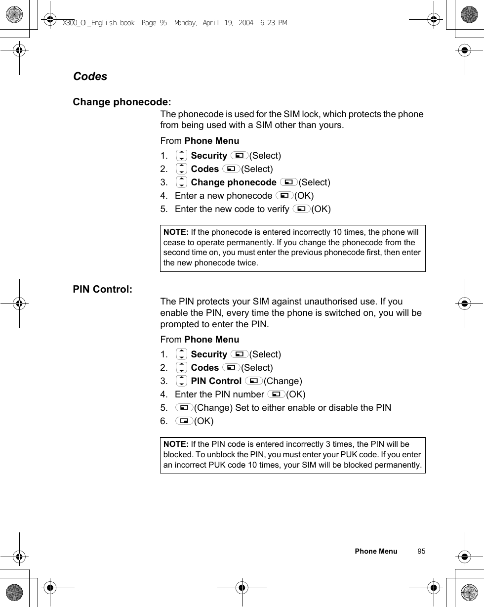 Phone Menu          95CodesChange phonecode:The phonecode is used for the SIM lock, which protects the phone from being used with a SIM other than yours.From Phone Menu1. 4 Security A(Select)2. 4 Codes A(Select)3. 4 Change phonecode A(Select) 4. Enter a new phonecode A(OK) 5. Enter the new code to verify A(OK) PIN Control:The PIN protects your SIM against unauthorised use. If you enable the PIN, every time the phone is switched on, you will be prompted to enter the PIN. From Phone Menu1. 4 Security A(Select) 2. 4 Codes A(Select)3. 4 PIN Control A(Change) 4. Enter the PIN number A(OK) 5. A(Change) Set to either enable or disable the PIN6. @(OK) NOTE: If the phonecode is entered incorrectly 10 times, the phone will cease to operate permanently. If you change the phonecode from the second time on, you must enter the previous phonecode first, then enter the new phonecode twice.NOTE: If the PIN code is entered incorrectly 3 times, the PIN will be blocked. To unblock the PIN, you must enter your PUK code. If you enter an incorrect PUK code 10 times, your SIM will be blocked permanently.X300_OI_English.book  Page 95  Monday, April 19, 2004  6:23 PM