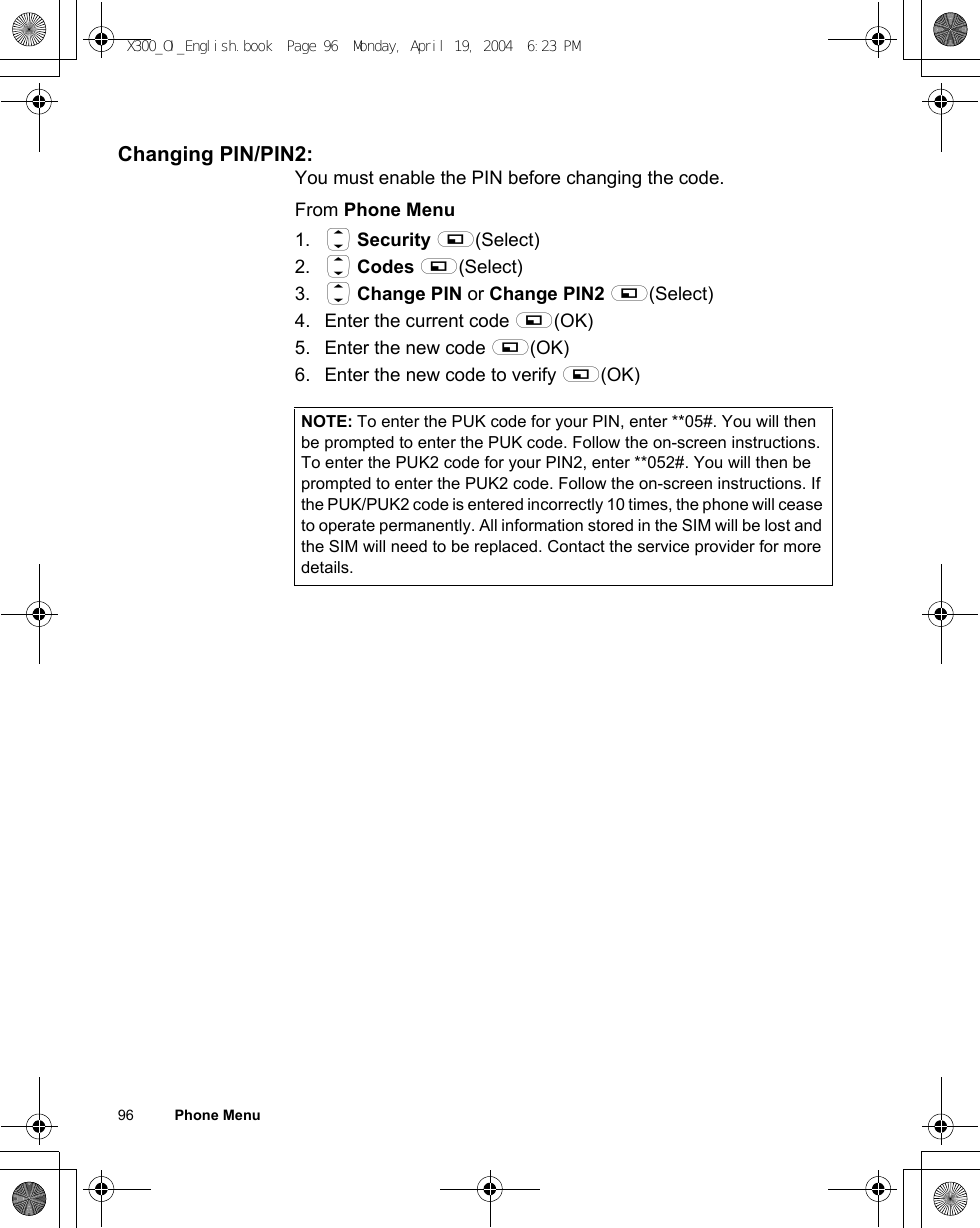 96          Phone MenuChanging PIN/PIN2:You must enable the PIN before changing the code.From Phone Menu1. 4 Security A(Select)2. 4 Codes A(Select)3. 4 Change PIN or Change PIN2 A(Select)4. Enter the current code A(OK) 5. Enter the new code A(OK) 6. Enter the new code to verify A(OK) NOTE: To enter the PUK code for your PIN, enter **05#. You will then be prompted to enter the PUK code. Follow the on-screen instructions. To enter the PUK2 code for your PIN2, enter **052#. You will then be prompted to enter the PUK2 code. Follow the on-screen instructions. If the PUK/PUK2 code is entered incorrectly 10 times, the phone will cease to operate permanently. All information stored in the SIM will be lost and the SIM will need to be replaced. Contact the service provider for more details.X300_OI_English.book  Page 96  Monday, April 19, 2004  6:23 PM