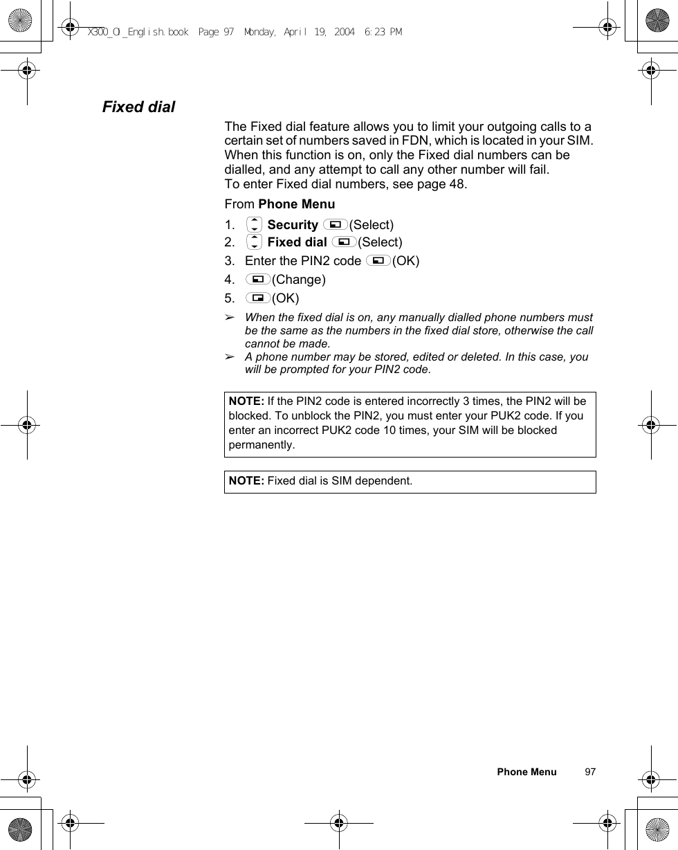 Phone Menu          97Fixed dialThe Fixed dial feature allows you to limit your outgoing calls to a certain set of numbers saved in FDN, which is located in your SIM. When this function is on, only the Fixed dial numbers can be dialled, and any attempt to call any other number will fail.To enter Fixed dial numbers, see page 48.From Phone Menu1. 4 Security A(Select)2. 4 Fixed dial A(Select)3. Enter the PIN2 code A(OK) 4. A(Change)5. @(OK) ãWhen the fixed dial is on, any manually dialled phone numbers must be the same as the numbers in the fixed dial store, otherwise the call cannot be made.ãA phone number may be stored, edited or deleted. In this case, you will be prompted for your PIN2 code.NOTE: If the PIN2 code is entered incorrectly 3 times, the PIN2 will be blocked. To unblock the PIN2, you must enter your PUK2 code. If you enter an incorrect PUK2 code 10 times, your SIM will be blocked permanently.NOTE: Fixed dial is SIM dependent.X300_OI_English.book  Page 97  Monday, April 19, 2004  6:23 PM