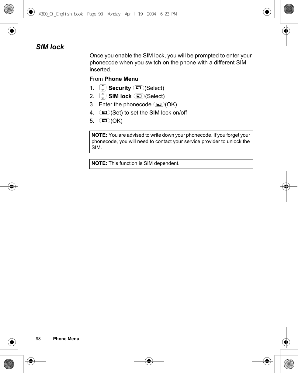 98          Phone MenuSIM lockOnce you enable the SIM lock, you will be prompted to enter your phonecode when you switch on the phone with a different SIM inserted.From Phone Menu1. 4 Security A(Select)2. 4 SIM lock A(Select)3. Enter the phonecode A(OK) 4. A(Set) to set the SIM lock on/off5. A(OK) NOTE: You are advised to write down your phonecode. If you forget your phonecode, you will need to contact your service provider to unlock the SIM.NOTE: This function is SIM dependent.X300_OI_English.book  Page 98  Monday, April 19, 2004  6:23 PM