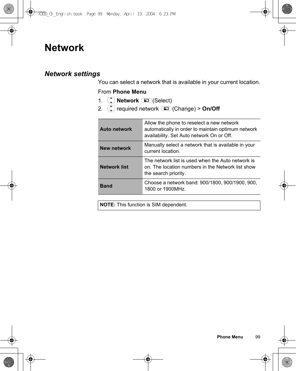 Phone Menu          99NetworkNetwork settingsYou can select a network that is available in your current location.From Phone Menu1. 4 Network A(Select)2. 4 required network A(Change) &gt; On/OffAuto networkAllow the phone to reselect a new network automatically in order to maintain optimum network availability. Set Auto network On or Off.New network Manually select a network that is available in your current location.Network listThe network list is used when the Auto network is on. The location numbers in the Network list show the search priority.Band Choose a network band: 900/1800, 900/1900, 900, 1800 or 1900MHz.NOTE: This function is SIM dependent.X300_OI_English.book  Page 99  Monday, April 19, 2004  6:23 PM