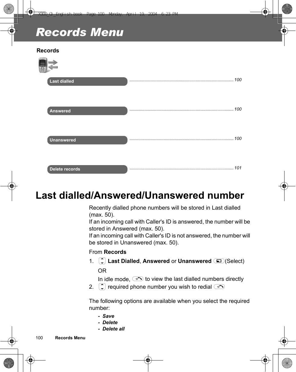 100          Records MenuRecords MenuLast dialled/Answered/Unanswered numberRecently dialled phone numbers will be stored in Last dialled (max. 50).If an incoming call with Caller&apos;s ID is answered, the number will be stored in Answered (max. 50). If an incoming call with Caller&apos;s ID is not answered, the number will be stored in Unanswered (max. 50).From Records1. 4 Last Dialled, Answered or Unanswered A(Select)OR In idle mode, C to view the last dialled numbers directly2. 4 required phone number you wish to redial CThe following options are available when you select the required number:- Save-Delete- Delete allRecordsLast dialledAnsweredUnansweredDelete records..................................................................................... 100..................................................................................... 100..................................................................................... 100..................................................................................... 101X300_OI_English.book  Page 100  Monday, April 19, 2004  6:23 PM