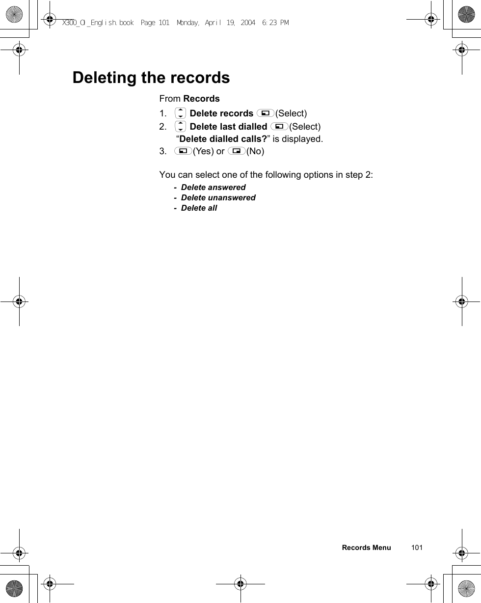 Records Menu          101Deleting the recordsFrom Records1. 4 Delete records A(Select)2. 4 Delete last dialled A(Select) “Delete dialled calls?” is displayed.3. A(Yes) or @(No)You can select one of the following options in step 2:- Delete answered- Delete unanswered- Delete allX300_OI_English.book  Page 101  Monday, April 19, 2004  6:23 PM