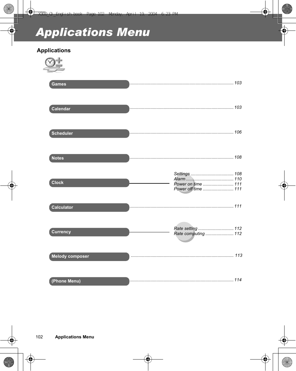 102          Applications MenuApplications MenuApplicationsGamesSchedulerCalendar(Phone Menu)Settings ................................... 108Alarm ....................................... 110Power on time ......................... 111Power off time ......................... 111NotesCalculatorCurrency Rate setting ............................. 112Rate computing ....................... 112..................................................................................... 103..................................................................................... 103..................................................................................... 106..................................................................................... 114Melody composerClock..................................................................................... 108..................................................................................... 111.................................................................................... 113X300_OI_English.book  Page 102  Monday, April 19, 2004  6:23 PM