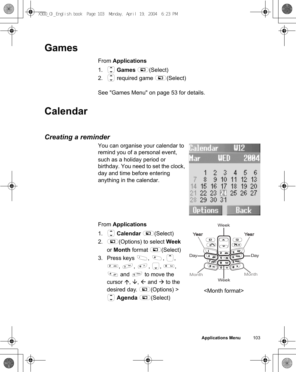 Applications Menu          103GamesFrom Applications1. 4 Games A(Select)2. 4 required game A(Select)See &quot;Games Menu&quot; on page 53 for details.CalendarCreating a reminderYou can organise your calendar to remind you of a personal event, such as a holiday period or birthday. You need to set the clock, day and time before entering anything in the calendar.From Applications1. 4 Calendar A(Select)2. A(Options) to select Week or Month format A(Select)3. Press keys $, &quot;, 1, %, &amp;, !, 5, +, &apos; and ) to move the cursor , ,  and  to the desired day. A(Options) &gt; 4 Agenda A(Select)WeekDayWeekMonth MonthYear YearDay&lt;Month format&gt;X300_OI_English.book  Page 103  Monday, April 19, 2004  6:23 PM