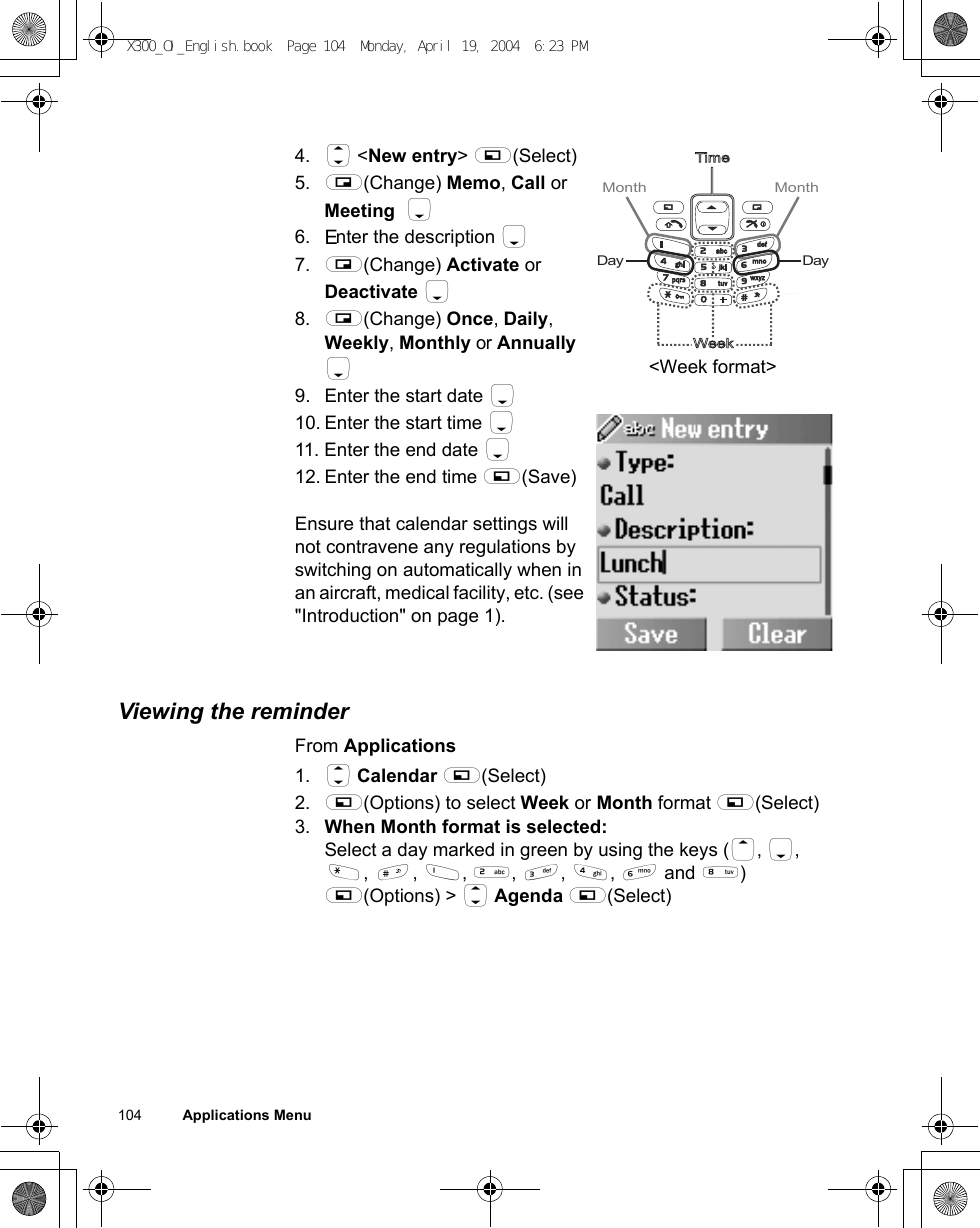 104          Applications Menu4. 4 &lt;New entry&gt; A(Select)5. @(Change) Memo, Call or Meeting  56. Enter the description 57. @(Change) Activate or Deactivate 58. @(Change) Once, Daily, Weekly, Monthly or Annually 5 9. Enter the start date 510. Enter the start time 511. Enter the end date 512. Enter the end time A(Save)Ensure that calendar settings will not contravene any regulations by switching on automatically when in an aircraft, medical facility, etc. (see &quot;Introduction&quot; on page 1).Viewing the reminderFrom Applications1. 4 Calendar A(Select)2. A(Options) to select Week or Month format A(Select)3. When Month format is selected:Select a day marked in green by using the keys (1, 5, &quot;, !, $, %, &amp;, &apos;, ) and +) A(Options) &gt; 4 Agenda A(Select)TimeWeekMonth Month DayDay&lt;Week format&gt;X300_OI_English.book  Page 104  Monday, April 19, 2004  6:23 PM