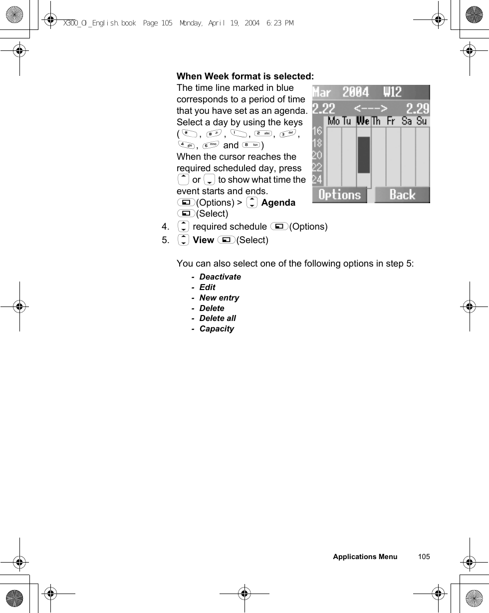 Applications Menu          105When Week format is selected:The time line marked in blue corresponds to a period of time that you have set as an agenda.Select a day by using the keys (&quot;, !, $, %, &amp;, &apos;, ) and +) When the cursor reaches the required scheduled day, press 1 or 5 to show what time the event starts and ends.A(Options) &gt; 4 Agenda A(Select)4. 4 required schedule A(Options)5. 4 View A(Select)You can also select one of the following options in step 5:- Deactivate-Edit- New entry- Delete- Delete all- CapacityX300_OI_English.book  Page 105  Monday, April 19, 2004  6:23 PM