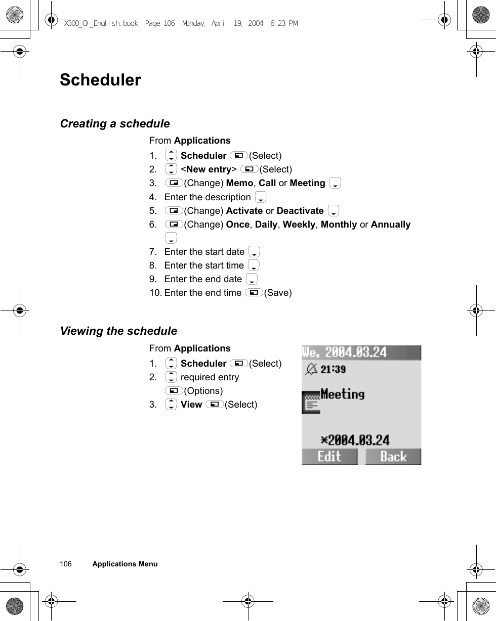 106          Applications MenuSchedulerCreating a scheduleFrom Applications1. 4 Scheduler A(Select)2. 4 &lt;New entry&gt; A(Select)3. @(Change) Memo, Call or Meeting 54. Enter the description 55. @(Change) Activate or Deactivate 56. @(Change) Once, Daily, Weekly, Monthly or Annually 5 7. Enter the start date 58. Enter the start time 59. Enter the end date 510. Enter the end time A(Save)Viewing the scheduleFrom Applications1. 4 Scheduler A(Select)2. 4 required entry A(Options)3. 4 View A(Select)X300_OI_English.book  Page 106  Monday, April 19, 2004  6:23 PM