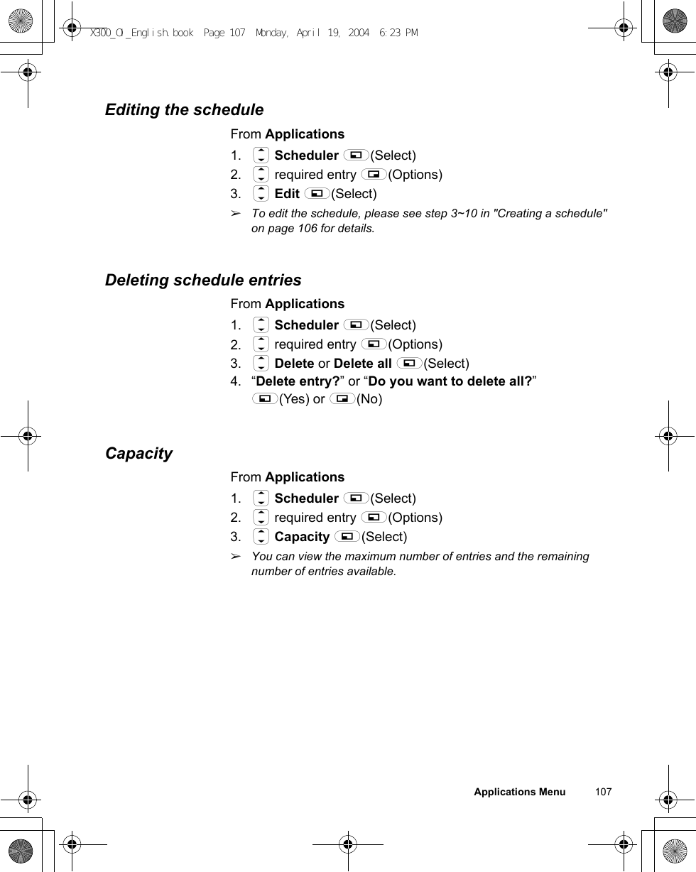 Applications Menu          107Editing the scheduleFrom Applications1. 4 Scheduler A(Select)2. 4 required entry @(Options)3. 4 Edit A(Select)ãTo edit the schedule, please see step 3~10 in &quot;Creating a schedule&quot; on page 106 for details.Deleting schedule entriesFrom Applications1. 4 Scheduler A(Select)2. 4 required entry A(Options)3. 4 Delete or Delete all A(Select)4. “Delete entry?” or “Do you want to delete all?”A(Yes) or @(No)CapacityFrom Applications1. 4 Scheduler A(Select)2. 4 required entry A(Options)3. 4 Capacity A(Select)ãYou can view the maximum number of entries and the remaining number of entries available.X300_OI_English.book  Page 107  Monday, April 19, 2004  6:23 PM