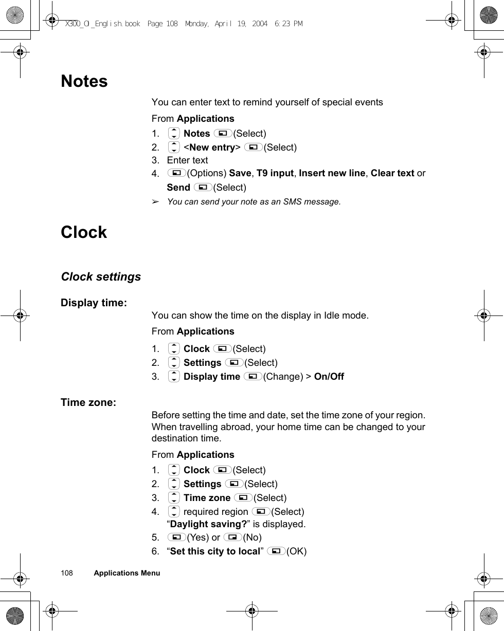 108          Applications MenuNotesYou can enter text to remind yourself of special eventsFrom Applications1. 4 Notes A(Select)2. 4 &lt;New entry&gt; A(Select)3. Enter text4. A(Options) Save, T9 input, Insert new line, Clear text or Send A(Select)ãYou can send your note as an SMS message.ClockClock settingsDisplay time:You can show the time on the display in Idle mode.From Applications1. 4 Clock A(Select)2. 4 Settings A(Select)3. 4 Display time A(Change) &gt; On/OffTime zone:Before setting the time and date, set the time zone of your region. When travelling abroad, your home time can be changed to your destination time.From Applications1. 4 Clock A(Select)2. 4 Settings A(Select)3. 4 Time zone A(Select)4. 4 required region A(Select)“Daylight saving?” is displayed.5. A(Yes) or @(No)6. “Set this city to local” A(OK) X300_OI_English.book  Page 108  Monday, April 19, 2004  6:23 PM