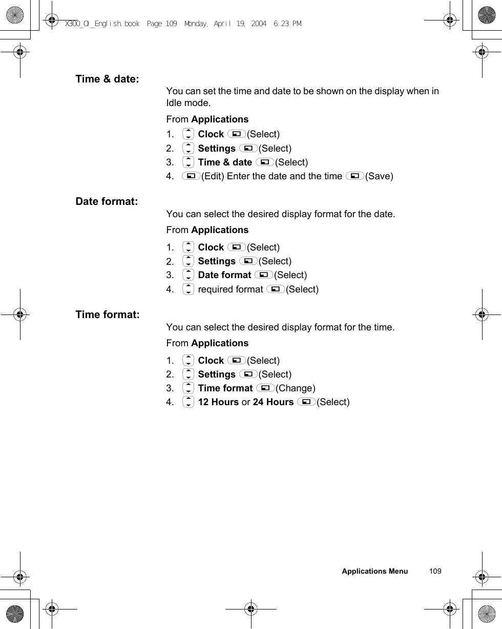 Applications Menu          109Time &amp; date:You can set the time and date to be shown on the display when in Idle mode.From Applications1. 4 Clock A(Select)2. 4 Settings A(Select)3. 4 Time &amp; date A(Select)4. A(Edit) Enter the date and the time A(Save)Date format:You can select the desired display format for the date.From Applications1. 4 Clock A(Select)2. 4 Settings A(Select)3. 4 Date format A(Select)4. 4 required format A(Select)Time format:You can select the desired display format for the time.From Applications1. 4 Clock A(Select)2. 4 Settings A(Select)3. 4 Time format A(Change)4. 4 12 Hours or 24 Hours A(Select)X300_OI_English.book  Page 109  Monday, April 19, 2004  6:23 PM