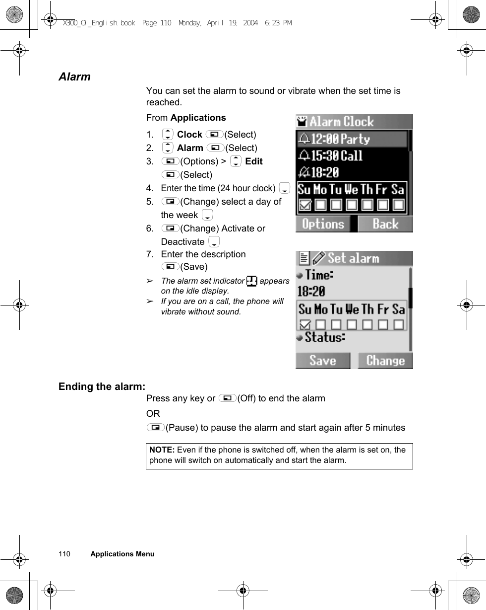 110          Applications MenuAlarmYou can set the alarm to sound or vibrate when the set time is reached.From Applications1. 4 Clock A(Select)2. 4 Alarm A(Select)3. A(Options) &gt; 4 Edit A(Select)4.Enter the time (24 hour clock) 55. @(Change) select a day of the week 56. @(Change) Activate or Deactivate 57. Enter the description A(Save)ãThe alarm set indicator   appears on the idle display. ãIf you are on a call, the phone will vibrate without sound.Ending the alarm: Press any key or A(Off) to end the alarmOR@(Pause) to pause the alarm and start again after 5 minutesNOTE: Even if the phone is switched off, when the alarm is set on, the phone will switch on automatically and start the alarm.X300_OI_English.book  Page 110  Monday, April 19, 2004  6:23 PM