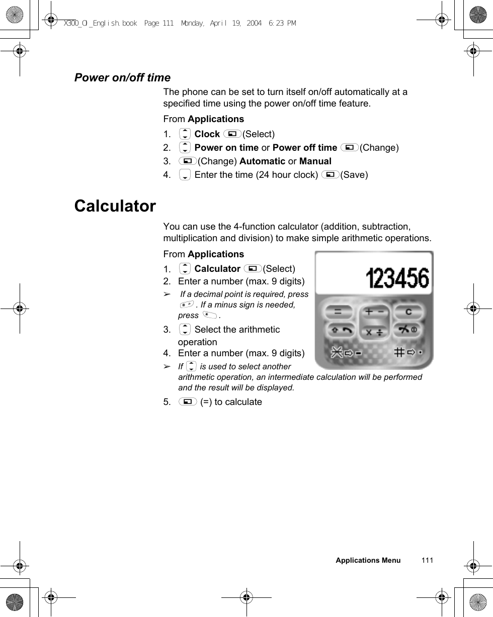 Applications Menu          111Power on/off timeThe phone can be set to turn itself on/off automatically at a specified time using the power on/off time feature. From Applications1. 4 Clock A(Select)2. 4 Power on time or Power off time A(Change)3. A(Change) Automatic or Manual4. 5 Enter the time (24 hour clock) A(Save)CalculatorYou can use the 4-function calculator (addition, subtraction, multiplication and division) to make simple arithmetic operations.From Applications1. 4 Calculator A(Select)2. Enter a number (max. 9 digits)ã If a decimal point is required, press !. If a minus sign is needed, press &quot;.3. 4 Select the arithmetic operation4. Enter a number (max. 9 digits)ãIf 4 is used to select another arithmetic operation, an intermediate calculation will be performed and the result will be displayed.5. A (=) to calculateX300_OI_English.book  Page 111  Monday, April 19, 2004  6:23 PM