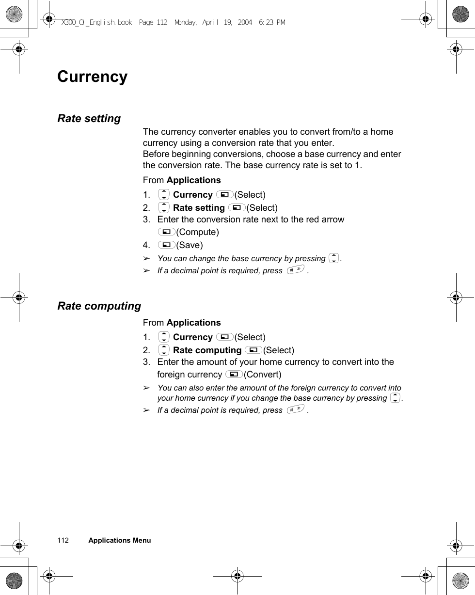 112          Applications MenuCurrencyRate settingThe currency converter enables you to convert from/to a home currency using a conversion rate that you enter.Before beginning conversions, choose a base currency and enter the conversion rate. The base currency rate is set to 1.From Applications1. 4 Currency A(Select)2. 4 Rate setting A(Select)3. Enter the conversion rate next to the red arrow A(Compute) 4. A(Save)ãYou can change the base currency by pressing 4.ãIf a decimal point is required, press !.  Rate computingFrom Applications1. 4 Currency A(Select)2. 4 Rate computing A(Select)3. Enter the amount of your home currency to convert into the foreign currency A(Convert)ãYou can also enter the amount of the foreign currency to convert into your home currency if you change the base currency by pressing 4.ãIf a decimal point is required, press !.  X300_OI_English.book  Page 112  Monday, April 19, 2004  6:23 PM