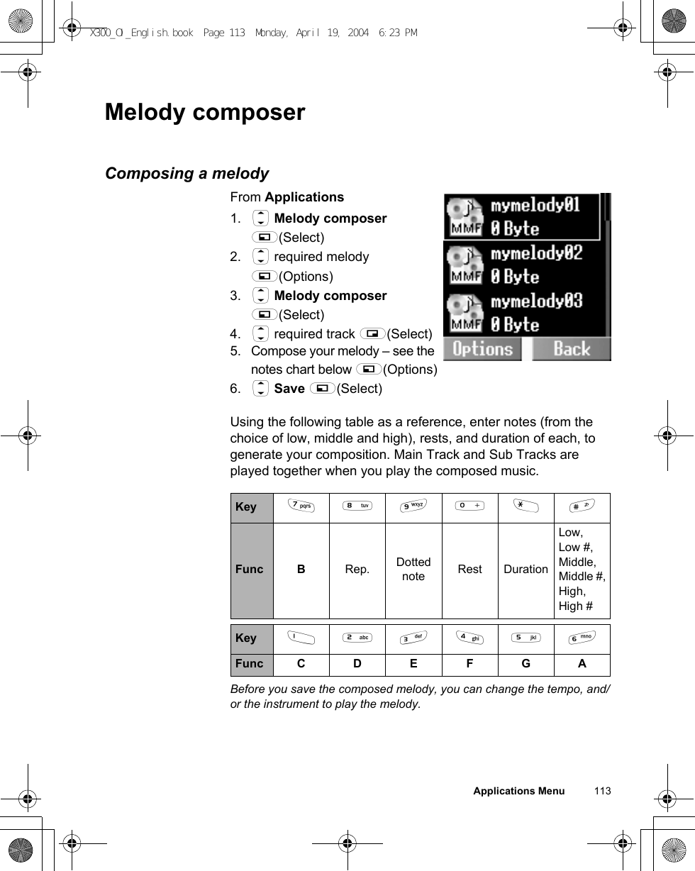 Applications Menu          113Melody composerComposing a melodyFrom Applications1. 4 Melody composer A(Select)2. 4 required melody A(Options)3. 4 Melody composer A(Select)4. 4 required track @(Select)5.Compose your melody – see the notes chart below A(Options)6. 4 Save A(Select)Using the following table as a reference, enter notes (from the choice of low, middle and high), rests, and duration of each, to generate your composition. Main Track and Sub Tracks are played together when you play the composed music.Before you save the composed melody, you can change the tempo, and/or the instrument to play the melody. Key *+,#&quot;!Func B Rep. Dotted note Rest DurationLow,Low #, Middle, Middle #,High, High #Key $%&amp;&apos;()Func C D E F G AX300_OI_English.book  Page 113  Monday, April 19, 2004  6:23 PM