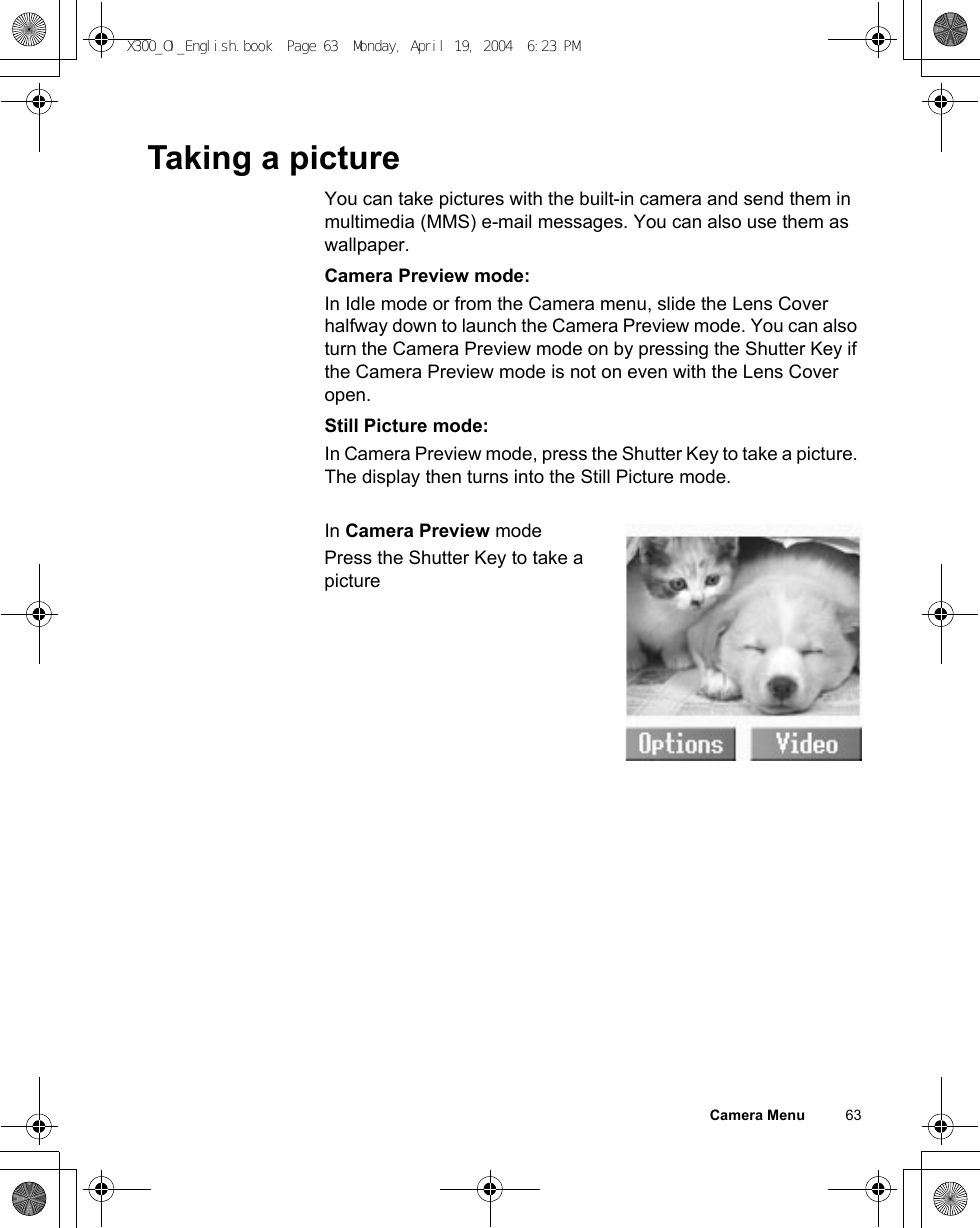 Camera Menu          63Taking a pictureYou can take pictures with the built-in camera and send them in multimedia (MMS) e-mail messages. You can also use them as wallpaper. Camera Preview mode:In Idle mode or from the Camera menu, slide the Lens Cover halfway down to launch the Camera Preview mode. You can also turn the Camera Preview mode on by pressing the Shutter Key if the Camera Preview mode is not on even with the Lens Cover open.Still Picture mode:In Camera Preview mode, press the Shutter Key to take a picture. The display then turns into the Still Picture mode.In Camera Preview modePress the Shutter Key to take a pictureX300_OI_English.book  Page 63  Monday, April 19, 2004  6:23 PM