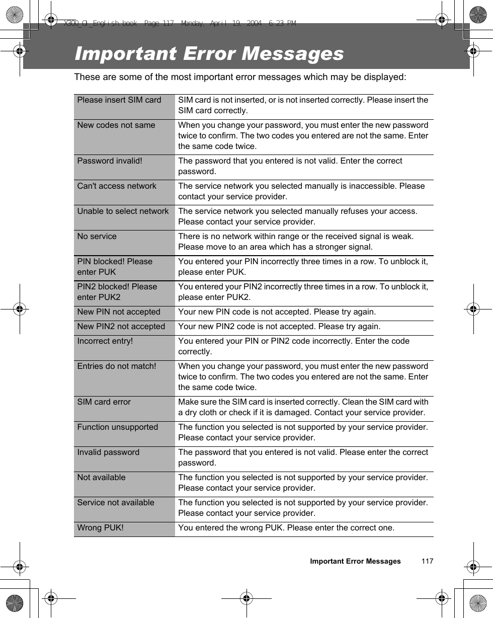 Important Error Messages          117Important Error MessagesThese are some of the most important error messages which may be displayed:Please insert SIM card SIM card is not inserted, or is not inserted correctly. Please insert the SIM card correctly.New codes not same When you change your password, you must enter the new password twice to confirm. The two codes you entered are not the same. Enter the same code twice.Password invalid! The password that you entered is not valid. Enter the correct password.Can&apos;t access network The service network you selected manually is inaccessible. Please contact your service provider.Unable to select network The service network you selected manually refuses your access. Please contact your service provider.No service There is no network within range or the received signal is weak. Please move to an area which has a stronger signal.PIN blocked! Please enter PUKYou entered your PIN incorrectly three times in a row. To unblock it, please enter PUK.PIN2 blocked! Please enter PUK2You entered your PIN2 incorrectly three times in a row. To unblock it, please enter PUK2.New PIN not accepted Your new PIN code is not accepted. Please try again.New PIN2 not accepted Your new PIN2 code is not accepted. Please try again.Incorrect entry! You entered your PIN or PIN2 code incorrectly. Enter the code correctly.Entries do not match! When you change your password, you must enter the new password twice to confirm. The two codes you entered are not the same. Enter the same code twice.SIM card error Make sure the SIM card is inserted correctly. Clean the SIM card with a dry cloth or check if it is damaged. Contact your service provider.Function unsupported The function you selected is not supported by your service provider. Please contact your service provider.Invalid password The password that you entered is not valid. Please enter the correct password.Not available The function you selected is not supported by your service provider. Please contact your service provider.Service not available The function you selected is not supported by your service provider. Please contact your service provider.Wrong PUK! You entered the wrong PUK. Please enter the correct one.X300_OI_English.book  Page 117  Monday, April 19, 2004  6:23 PM