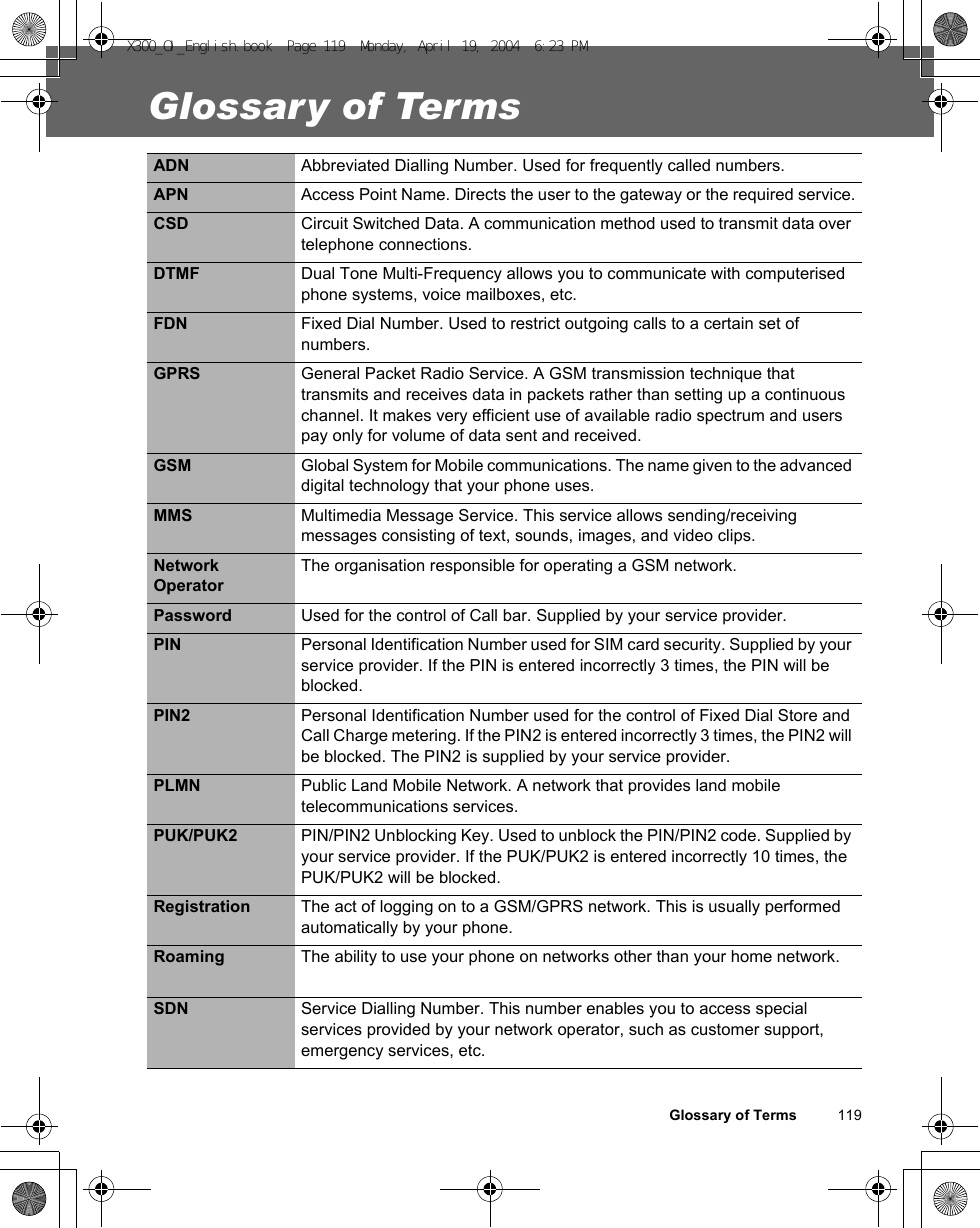 Glossary of Terms          119Glossary of TermsADN Abbreviated Dialling Number. Used for frequently called numbers.APN Access Point Name. Directs the user to the gateway or the required service.CSD Circuit Switched Data. A communication method used to transmit data over telephone connections.DTMF Dual Tone Multi-Frequency allows you to communicate with computerised phone systems, voice mailboxes, etc.FDN Fixed Dial Number. Used to restrict outgoing calls to a certain set of numbers.GPRS General Packet Radio Service. A GSM transmission technique that transmits and receives data in packets rather than setting up a continuous channel. It makes very efficient use of available radio spectrum and users pay only for volume of data sent and received.GSM Global System for Mobile communications. The name given to the advanced digital technology that your phone uses.MMS Multimedia Message Service. This service allows sending/receiving messages consisting of text, sounds, images, and video clips.Network OperatorThe organisation responsible for operating a GSM network.Password Used for the control of Call bar. Supplied by your service provider.PIN Personal Identification Number used for SIM card security. Supplied by your service provider. If the PIN is entered incorrectly 3 times, the PIN will be blocked.PIN2 Personal Identification Number used for the control of Fixed Dial Store and Call Charge metering. If the PIN2 is entered incorrectly 3 times, the PIN2 will be blocked. The PIN2 is supplied by your service provider.PLMN Public Land Mobile Network. A network that provides land mobile telecommunications services.PUK/PUK2 PIN/PIN2 Unblocking Key. Used to unblock the PIN/PIN2 code. Supplied by your service provider. If the PUK/PUK2 is entered incorrectly 10 times, the PUK/PUK2 will be blocked.Registration The act of logging on to a GSM/GPRS network. This is usually performed automatically by your phone.Roaming The ability to use your phone on networks other than your home network.SDN Service Dialling Number. This number enables you to access special services provided by your network operator, such as customer support, emergency services, etc.X300_OI_English.book  Page 119  Monday, April 19, 2004  6:23 PM