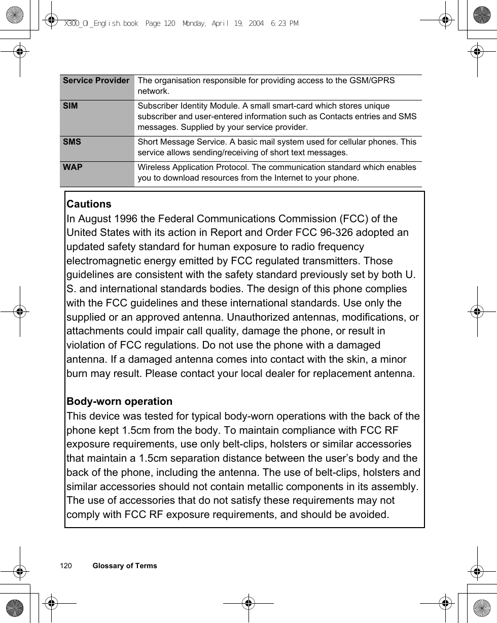 120          Glossary of TermsService Provider The organisation responsible for providing access to the GSM/GPRS network.SIM Subscriber Identity Module. A small smart-card which stores unique subscriber and user-entered information such as Contacts entries and SMS messages. Supplied by your service provider.SMS Short Message Service. A basic mail system used for cellular phones. This service allows sending/receiving of short text messages.WAP Wireless Application Protocol. The communication standard which enables you to download resources from the Internet to your phone.X300_OI_English.book  Page 120  Monday, April 19, 2004  6:23 PMCautionsIn August 1996 the Federal Communications Commission (FCC) of the United States with its action in Report and Order FCC 96-326 adopted an updated safety standard for human exposure to radio frequency electromagnetic energy emitted by FCC regulated transmitters. Those guidelines are consistent with the safety standard previously set by both U.S. and international standards bodies. The design of this phone complies with the FCC guidelines and these international standards. Use only the supplied or an approved antenna. Unauthorized antennas, modifications, or attachments could impair call quality, damage the phone, or result in violation of FCC regulations. Do not use the phone with a damaged antenna. If a damaged antenna comes into contact with the skin, a minor burn may result. Please contact your local dealer for replacement antenna.Body-worn operationThis device was tested for typical body-worn operations with the back of the phone kept 1.5cm from the body. To maintain compliance with FCC RF exposure requirements, use only belt-clips, holsters or similar accessories that maintain a 1.5cm separation distance between the user’s body and the back of the phone, including the antenna. The use of belt-clips, holsters and similar accessories should not contain metallic components in its assembly. The use of accessories that do not satisfy these requirements may not comply with FCC RF exposure requirements, and should be avoided.