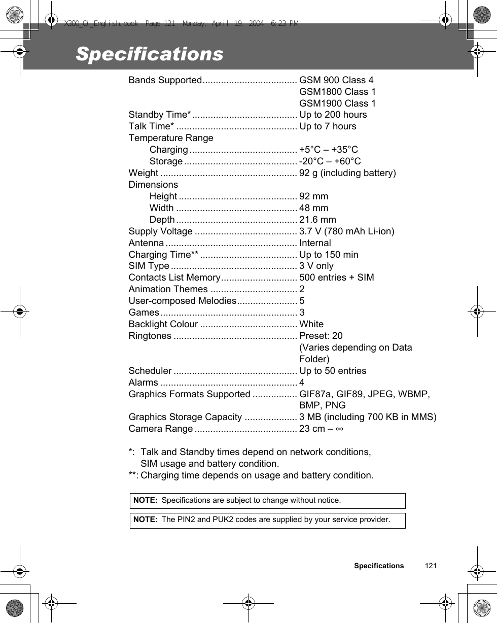 Specifications          121SpecificationsBands Supported.................................... GSM 900 Class 4GSM1800 Class 1GSM1900 Class 1Standby Time*........................................ Up to 200 hoursTalk Time* .............................................. Up to 7 hoursTemperature RangeCharging......................................... +5°C – +35°CStorage........................................... -20°C – +60°CWeight .................................................... 92 g (including battery)DimensionsHeight ............................................. 92 mmWidth .............................................. 48 mmDepth.............................................. 21.6 mmSupply Voltage ....................................... 3.7 V (780 mAh Li-ion)Antenna .................................................. InternalCharging Time** ..................................... Up to 150 min SIM Type ................................................ 3 V onlyContacts List Memory............................. 500 entries + SIMAnimation Themes ................................. 2User-composed Melodies....................... 5Games.................................................... 3Backlight Colour ..................................... WhiteRingtones ............................................... Preset: 20(Varies depending on Data Folder)Scheduler ............................................... Up to 50 entriesAlarms .................................................... 4Graphics Formats Supported ................. GIF87a, GIF89, JPEG, WBMP, BMP, PNGGraphics Storage Capacity .................... 3 MB (including 700 KB in MMS)Camera Range ....................................... 23 cm – ∞*: Talk and Standby times depend on network conditions, SIM usage and battery condition.**: Charging time depends on usage and battery condition.NOTE: Specifications are subject to change without notice.NOTE: The PIN2 and PUK2 codes are supplied by your service provider.X300_OI_English.book  Page 121  Monday, April 19, 2004  6:23 PM