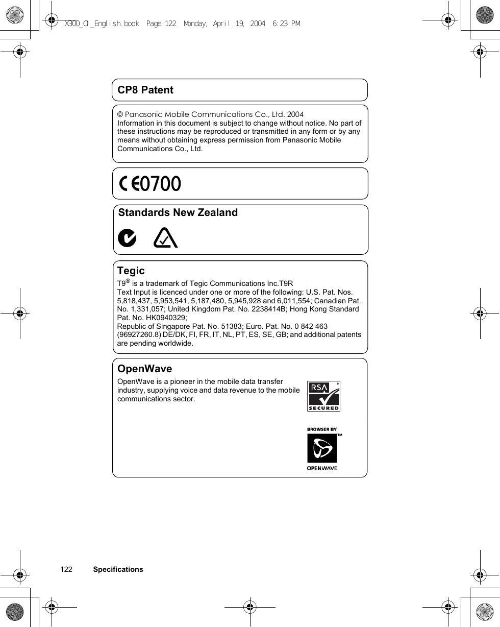 122          SpecificationsCP8 Patent© Panasonic Mobile Communications Co., Ltd. 2004Information in this document is subject to change without notice. No part of these instructions may be reproduced or transmitted in any form or by any means without obtaining express permission from Panasonic Mobile Communications Co., Ltd.Standards New ZealandTegicT9® is a trademark of Tegic Communications Inc.T9R Text Input is licenced under one or more of the following: U.S. Pat. Nos. 5,818,437, 5,953,541, 5,187,480, 5,945,928 and 6,011,554; Canadian Pat. No. 1,331,057; United Kingdom Pat. No. 2238414B; Hong Kong Standard Pat. No. HK0940329; Republic of Singapore Pat. No. 51383; Euro. Pat. No. 0 842 463 (96927260.8) DE/DK, FI, FR, IT, NL, PT, ES, SE, GB; and additional patents are pending worldwide.OpenWaveOpenWave is a pioneer in the mobile data transfer industry, supplying voice and data revenue to the mobile communications sector.X300_OI_English.book  Page 122  Monday, April 19, 2004  6:23 PM