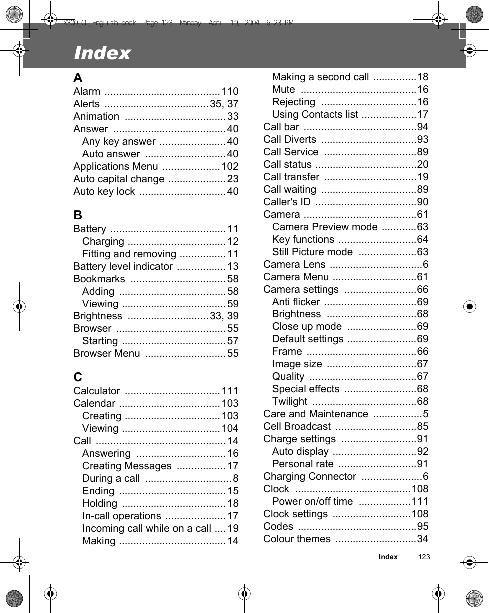 Index          123IndexAAlarm ........................................110Alerts ....................................35, 37Animation ...................................33Answer .......................................40Any key answer .......................40Auto answer  ............................40Applications Menu ....................102Auto capital change ....................23Auto key lock ..............................40BBattery ........................................11Charging ..................................12Fitting and removing ................11Battery level indicator .................13Bookmarks .................................58Adding .....................................58Viewing ....................................59Brightness ............................33, 39Browser ......................................55Starting ....................................57Browser Menu  ............................55CCalculator .................................111Calendar ...................................103Creating .................................103Viewing ..................................104Call .............................................14Answering ...............................16Creating Messages  .................17During a call  ..............................8Ending .....................................15Holding ....................................18In-call operations .....................17Incoming call while on a call ....19Making .....................................14Making a second call ...............18Mute ........................................16Rejecting .................................16Using Contacts list ...................17Call bar  .......................................94Call Diverts  .................................93Call Service  ................................89Call status ...................................20Call transfer  ................................19Call waiting  .................................89Caller&apos;s ID  ...................................90Camera .......................................61Camera Preview mode ............63Key functions ...........................64Still Picture mode  ....................63Camera Lens ................................6Camera Menu .............................61Camera settings  .........................66Anti flicker ................................69Brightness ...............................68Close up mode  ........................69Default settings ........................69Frame ......................................66Image size  ...............................67Quality .....................................67Special effects  .........................68Twilight ....................................68Care and Maintenance  .................5Cell Broadcast  ............................85Charge settings  ..........................91Auto display .............................92Personal rate  ...........................91Charging Connector  .....................6Clock ........................................108Power on/off time  ..................111Clock settings  ...........................108Codes .........................................95Colour themes  ............................34X300_OI_English.book  Page 123  Monday, April 19, 2004  6:23 PM
